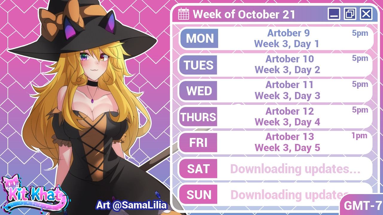 Kit Khat's stream schedule for the week of October 21st:

Monday- Artober, Week 3 Day 1
Tuesday- Artober, Week 3 Day 2
Wednesday- Artober, Week 3 Day 3
Thursday- Artober, Week 3 Day 4
Friday- Artober, Week 3 Day 5

Time zone is GMT-7