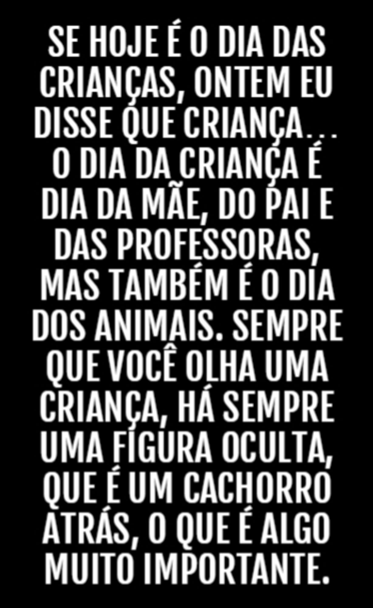 Se hoje é o Dia das Crianças, ontem eu disse que criança... o dia da criança é dia da mãe, do pai e das professoras, mas também é o dia dos animais. Sempre que você olha uma criança, há sempre uma figura oculta, que é um cachorro atrás, o que é algo muito importante.