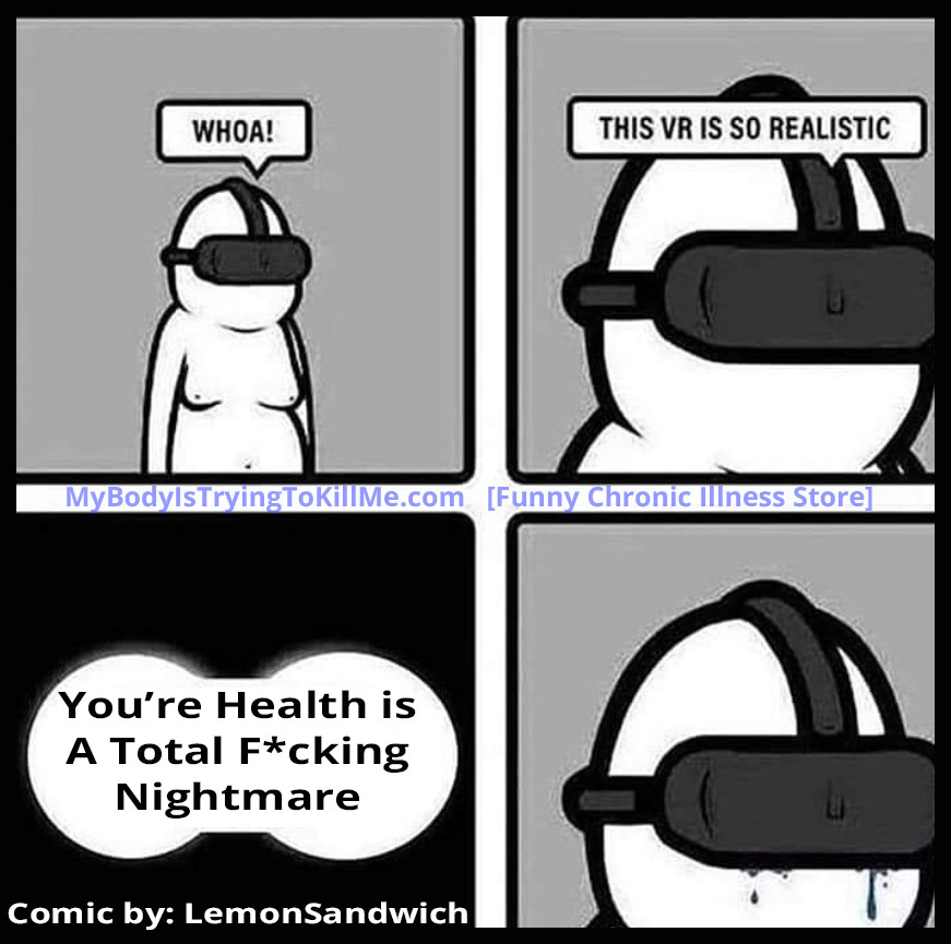 A 4 panel comic

1st panel: A guy with a VR system on his face "Whoa!"

2nd panel: Close up of guy "This VR is so realistic"

3rd panel: A closeup of what the guy is seeing "Your Health Is a F*cking Nightmare!"

4th panel: closeup of guy in VR system with tears coming down his face

