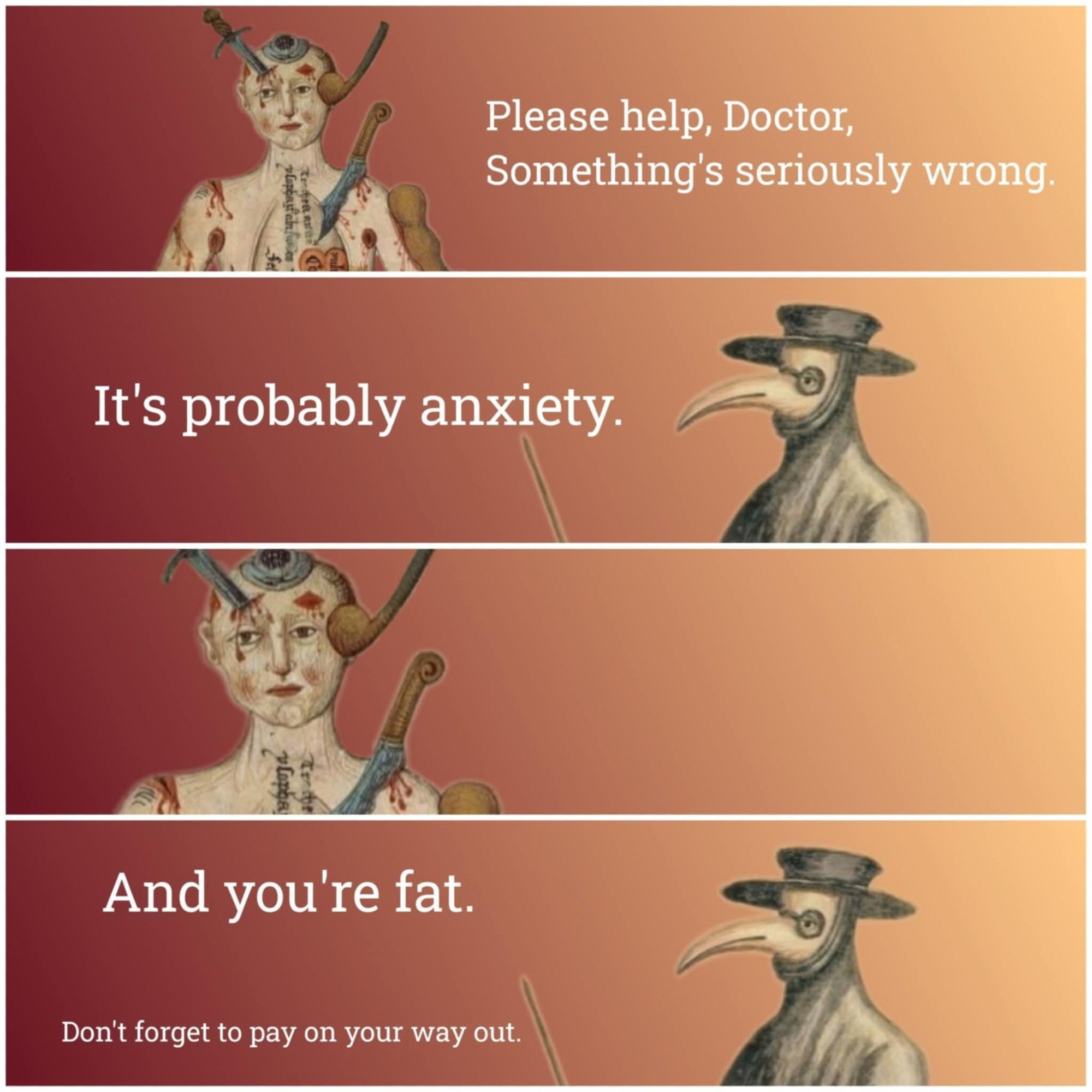 1 - a guy with knives sticking out of him - please help, doctor, something's seriously wrong
2 - plague doctor says 'it's probably anxiety
3 - guy with knives sticking out of him just stares
4 - plague doctor says 'and you're fat. don't forget to pay on your way out'