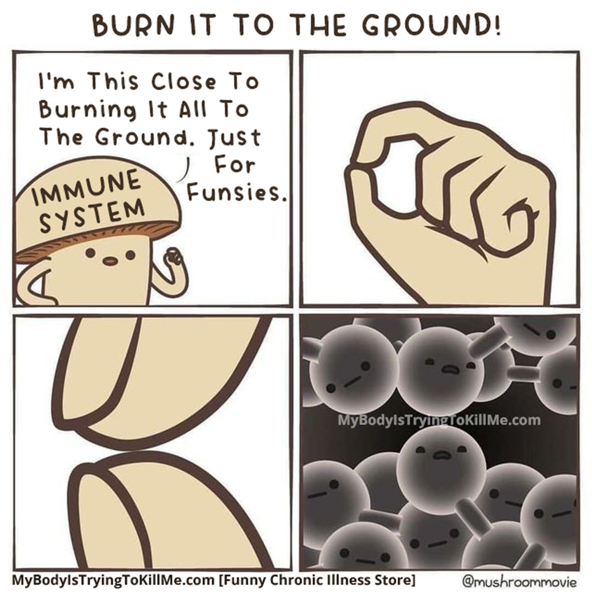 A 4 panel comic
1st panel: [immune system says] I'm THIS CLOSE to burning it all to the ground. Just for funsies.
2nd panel: His fingers are really close together [illustrating how close he is]
3rd panel: His fingers are like so close
4th panel: down to the atoms almost touching