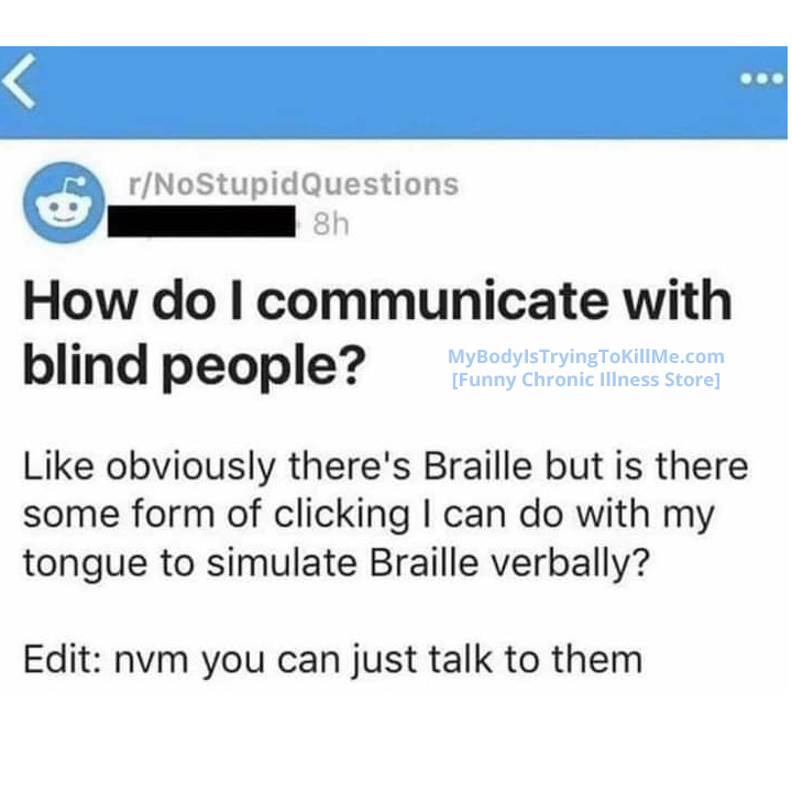 r/NoStupidQuestions (Reddit)

How do I communicate with Blind People?

Like obviously there's Braille but is there some form of clicking I can do with my tongue to simulate Braille verbally?

Edit: nvm you can just talk to them