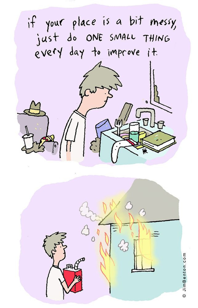 1 - if your place is a bit messy, just do ONE SMALL THING every day to improve it 'guy looking at messy sink and house'

2 - he is outside his house with a gas can and his house is on fire

@jimbenton.com