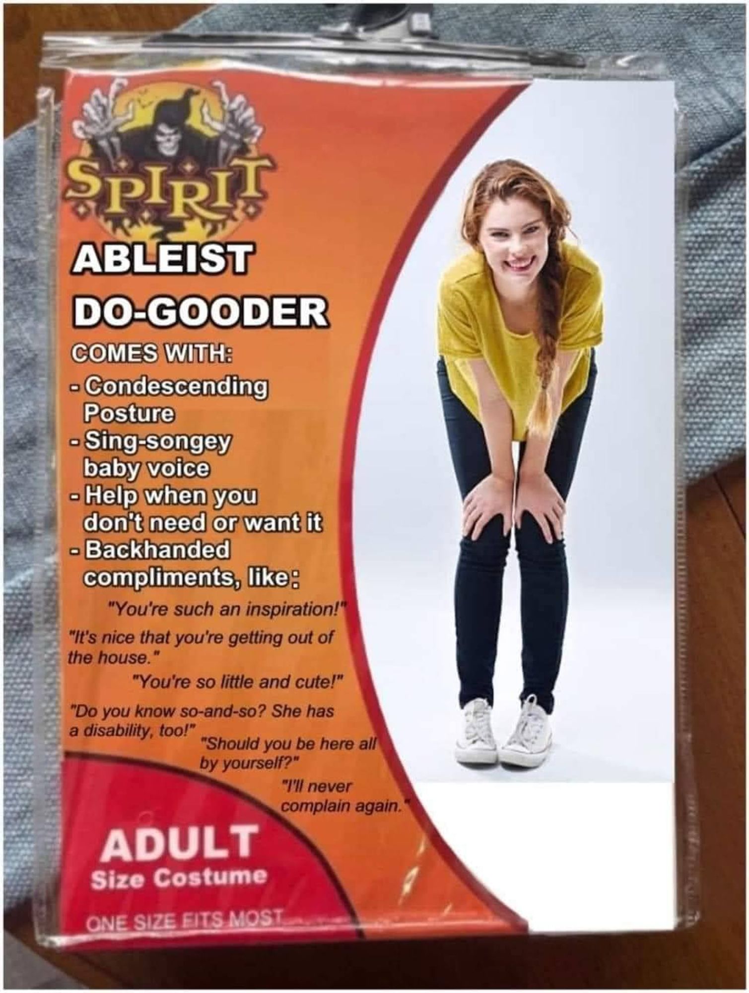 A picture of a Spirit Halloween costume called "Ableist D-Gooder"
Comes with:
-condescending posture
-sing-songey baby voice
-help when you don't need or want it
-backhanded compliments, like:
"you're such an inspiration"
"You're so little and cute!"
"Do you know so-and-so? She has a disability too?"
"Should be you here by yourself?"
"I'll never complain again"

Adult size costume - one size fits most