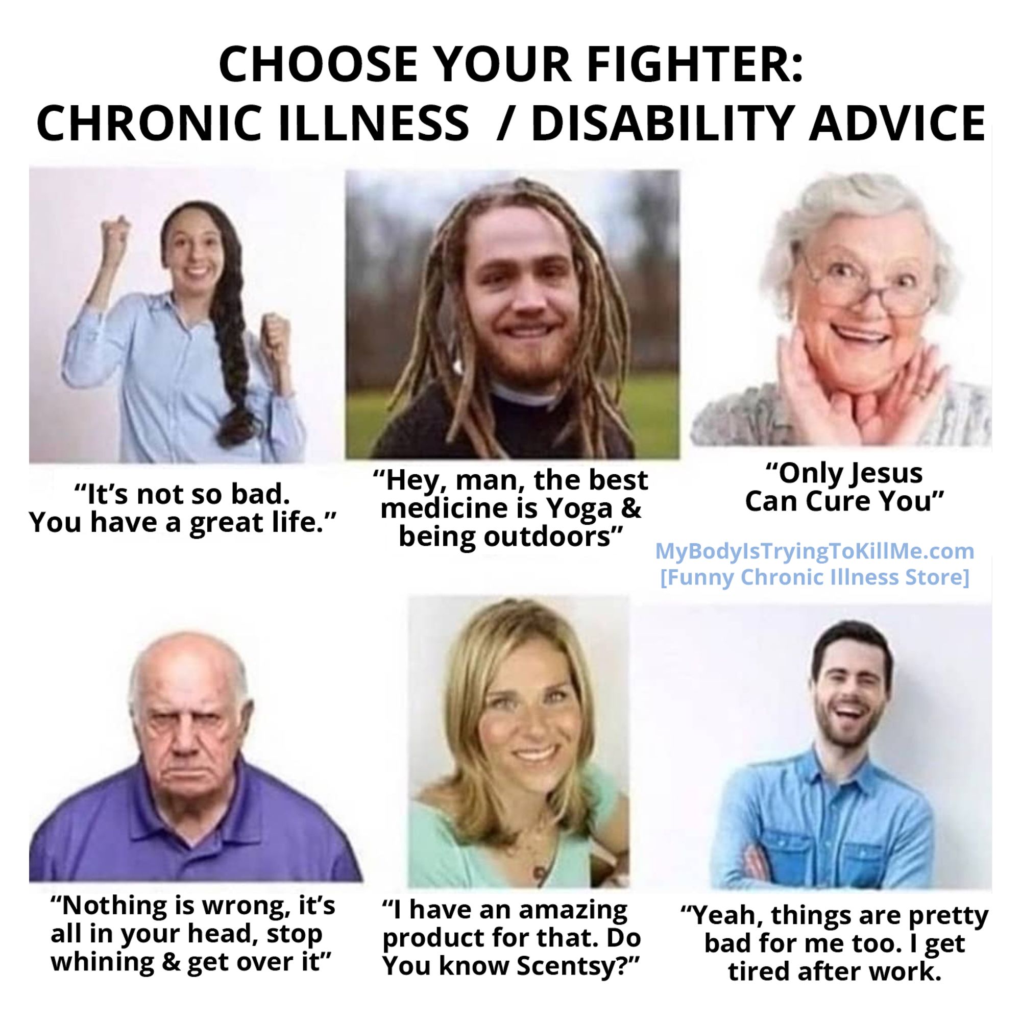 CHOOSE YOUR FIGHTER: CHRONIC ILLNESS / DISABILITY ADVICE [pic of a woman cheering] "It's not so bad. You have a great life." [pic of a white mean with dreds] "Hey, man, the best medicine Yoga & being outdoors"  [pic of old woman] "Only Jesus Can Cure You" "Nothing is wrong, it's all in your head, stop whining & get over it" [pic of woman with blonde hair] "I have an amazing product for that. Do You know Scentsy?"[pic of a guy laughing with his arms folded] "Yeah, things are pretty bad for too. get tired after work.'