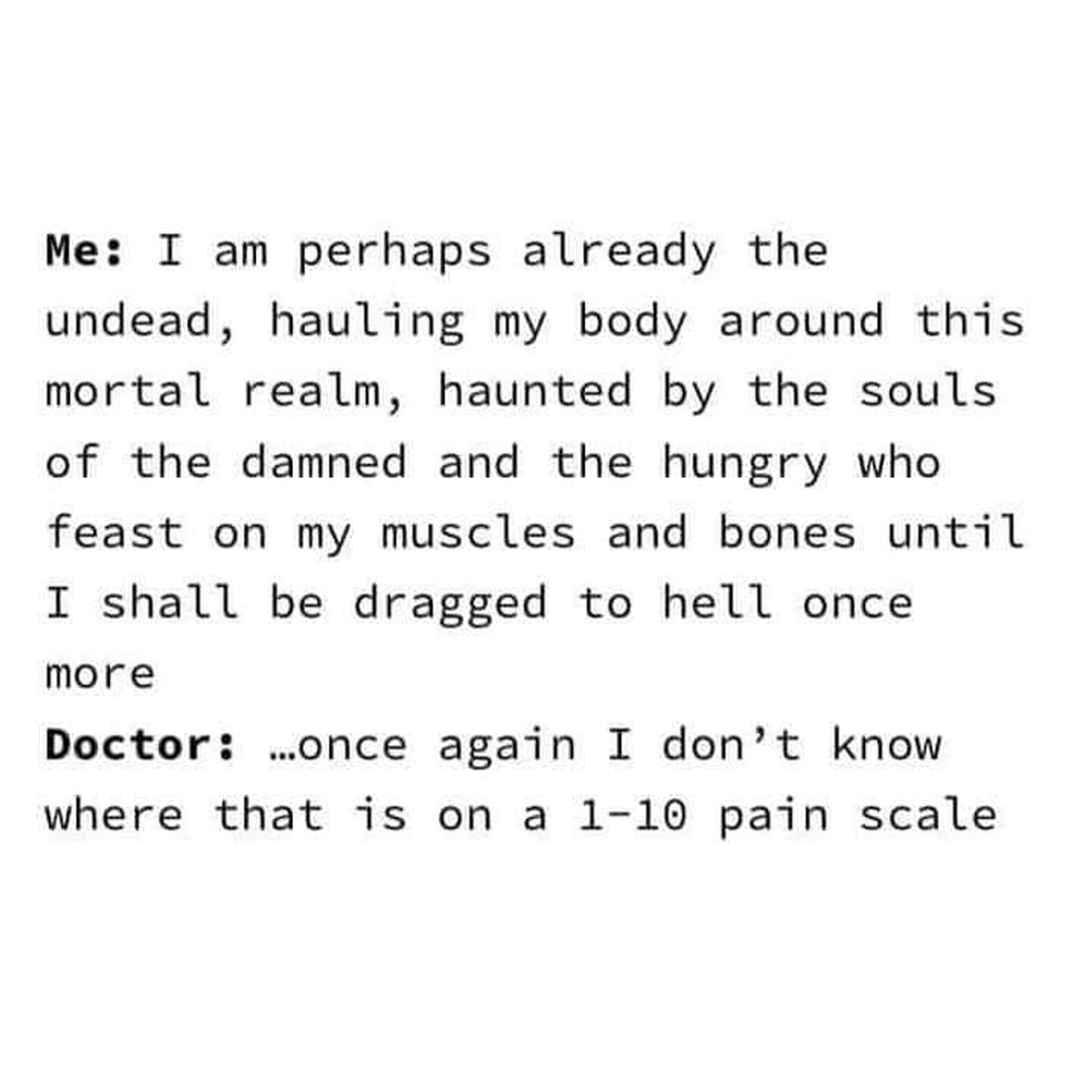 Me: I am perhaps already the undead, hauling my body around this mortal realm, haunted by the souls of the damned and the hungry who feast on my muscles and bones until I shall be dragged to hell once more.

Doctor: ...once again I don't know where that is on a 1-10 pain scale.