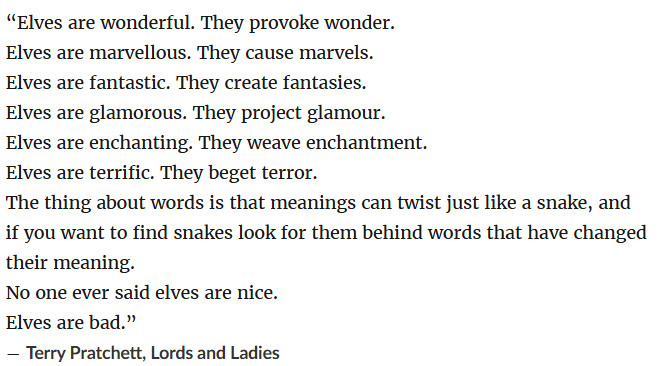 “Elves are wonderful. They provoke wonder.
Elves are marvellous. They cause marvels.
Elves are fantastic. They create fantasies.
Elves are glamorous. They project glamour.
Elves are enchanting. They weave enchantment.
Elves are terrific. They beget terror.
The thing about words is that meanings can twist just like a snake, and if you want to find snakes look for them behind words that have changed their meaning.
No one ever said elves are nice.
Elves are bad.”
― Terry Pratchett, Lords and Ladies