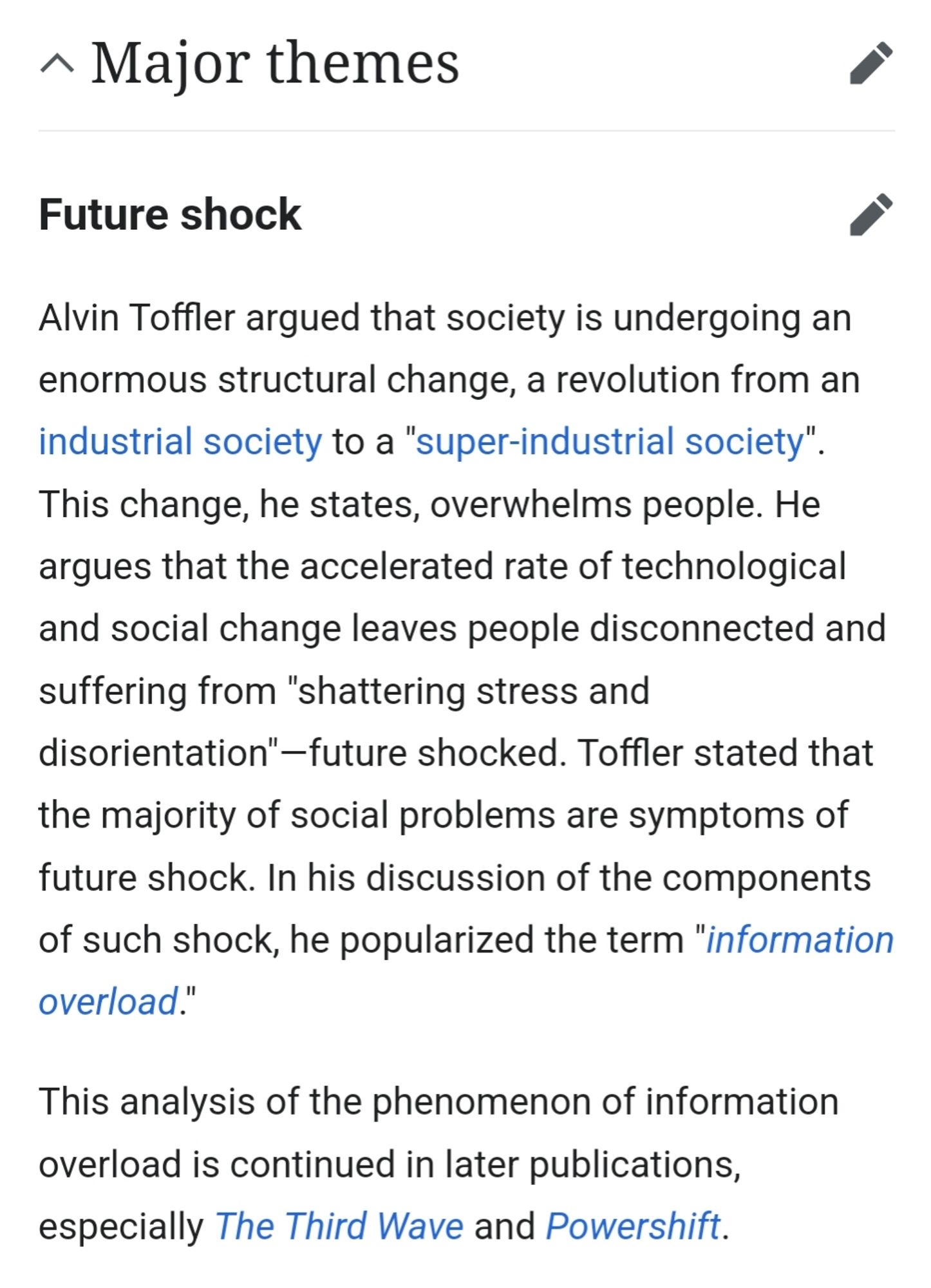 Wikipedia: Future shock Major Themes
Alvin Toffler argued that society is undergoing an enormous structural change, a revolution from an industrial society to a "super-industrial society". This change, he states, overwhelms people. He argues that the accelerated rate of technological and social change leaves people disconnected and suffering from "shattering stress and disorientation"—future shocked. Toffler stated that the majority of social problems are symptoms of future shock. In his discussion of the components of such shock, he popularized the term "information overload."

This analysis of the phenomenon of information overload is continued in later publications, especially The Third Wave and Powershift.