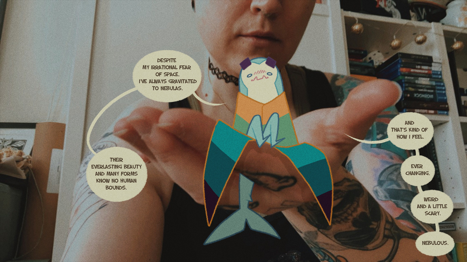 A photo of me holding my sharksona, the text says: 

Despite my irrational fear of space, I’ve always gravitated to nebulas. Their everlasting beauty and many forms know no human bounds. 

And that’s kind of how I feel. Ever changing. Weird and a little scary. Nebulous.