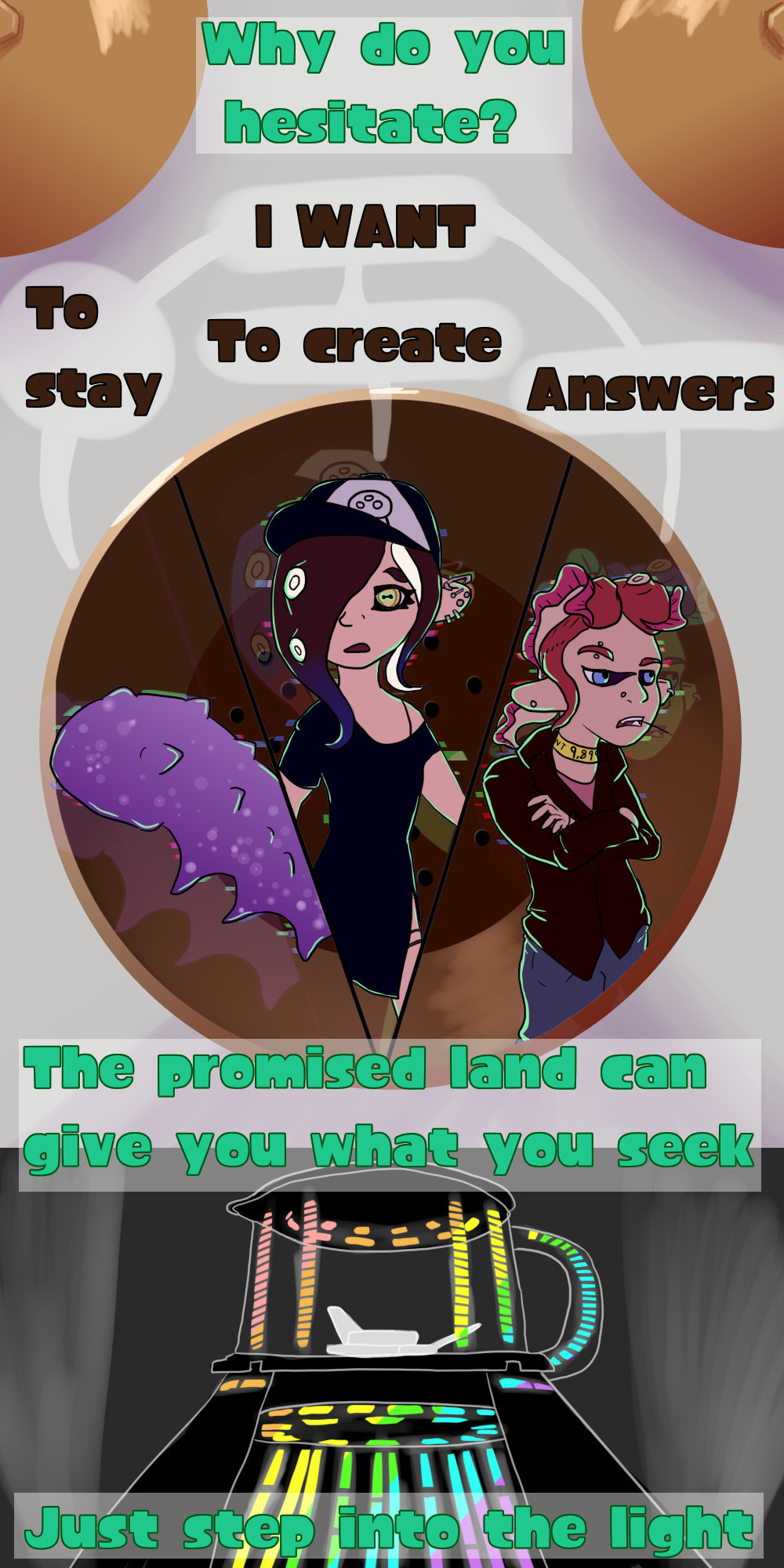 The phone known as Commander Tartar makes up the background of the first panel. The speaker/mouth acting as a mini panel to contain a CQ Cucumber, unsanitized Acht, and an OC octoling named Thaumo.

Tartar asks "Why do you hesitate?"
CQ cumber answers "I want to stay."
Acht answers "I want to create"
Thaumo answers "I want answers."

The panel shifts to show a blender covered in neon lights. 

Tartar says: "The promised land can give you what you seek, just step into the light."