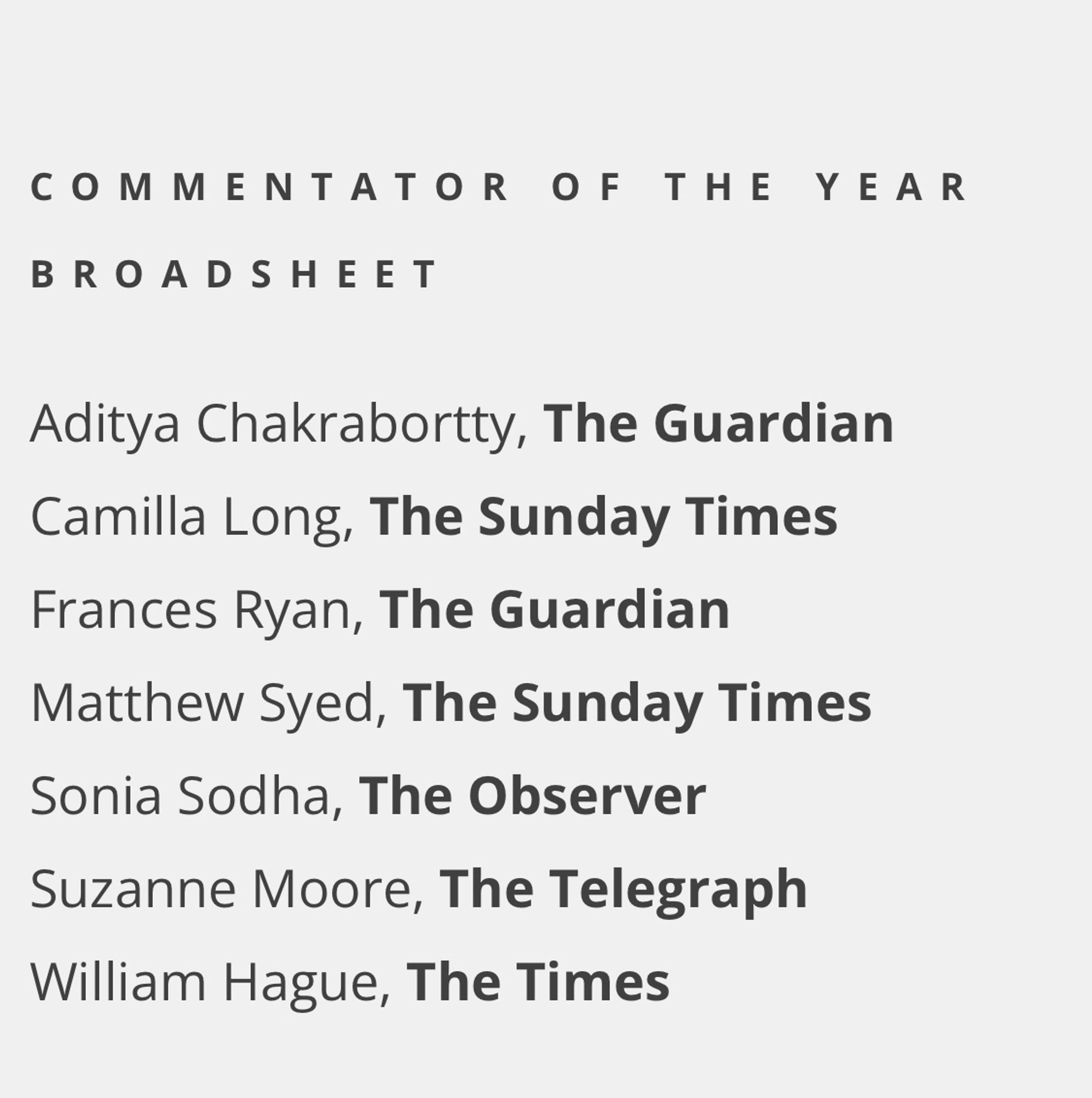 COMMENTATOR OF THE YEAR BROADSHEET

Aditya Chakrabortty, The Guardian
Camilla Long, The Sunday Times
Frances Ryan, The Guardian
Matthew Syed, The Sunday Times
Sonia Sodha, The Observer
Suzanne Moore, The Telegraph
William Hague, The Times