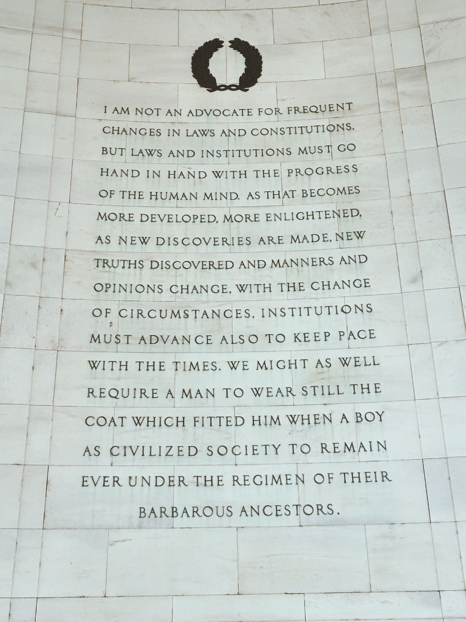 I am not an advocate for frequent changes in laws and constitutions, but laws and institutions must go hand in hand with the progress of the human mind. As that becomes more developed, more enlightened, as new discoveries are made, new truths discovered and manners and opinions change, with the change of circumstances, institutions must advance also to keep pace with the times. We might as well require a man to wear still the coat which fitted him when a boy as civilized society to remain ever under the regimen of their barbarous ancestors.