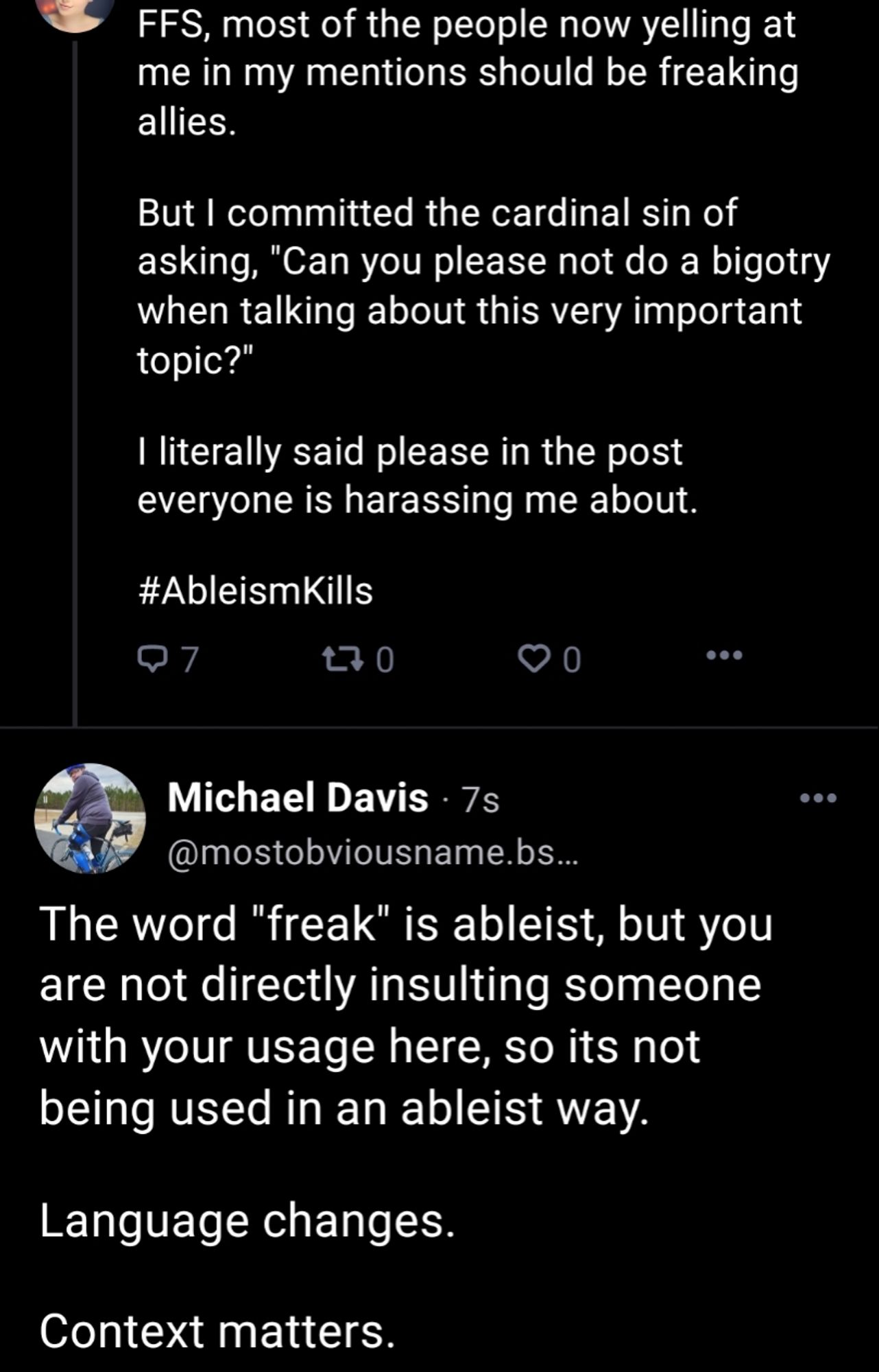 A tweet from an account I intentionally hid identifying information from with text:
"FFS most of the people now yelling at me in my mentions should be freaking allies.

But I committed the cardinal sin of asking, 'Can you please not do a bigotry when talking about this very important topic?'

I literally said please in the post everyone is harassing me about.

#AbleismKills"

My response beneath it says:
"The word 'freak' is ableist, but you are directly directly insulting someone with your usage here, so its not being used in an ableist way.

Language changes.

Context matters."