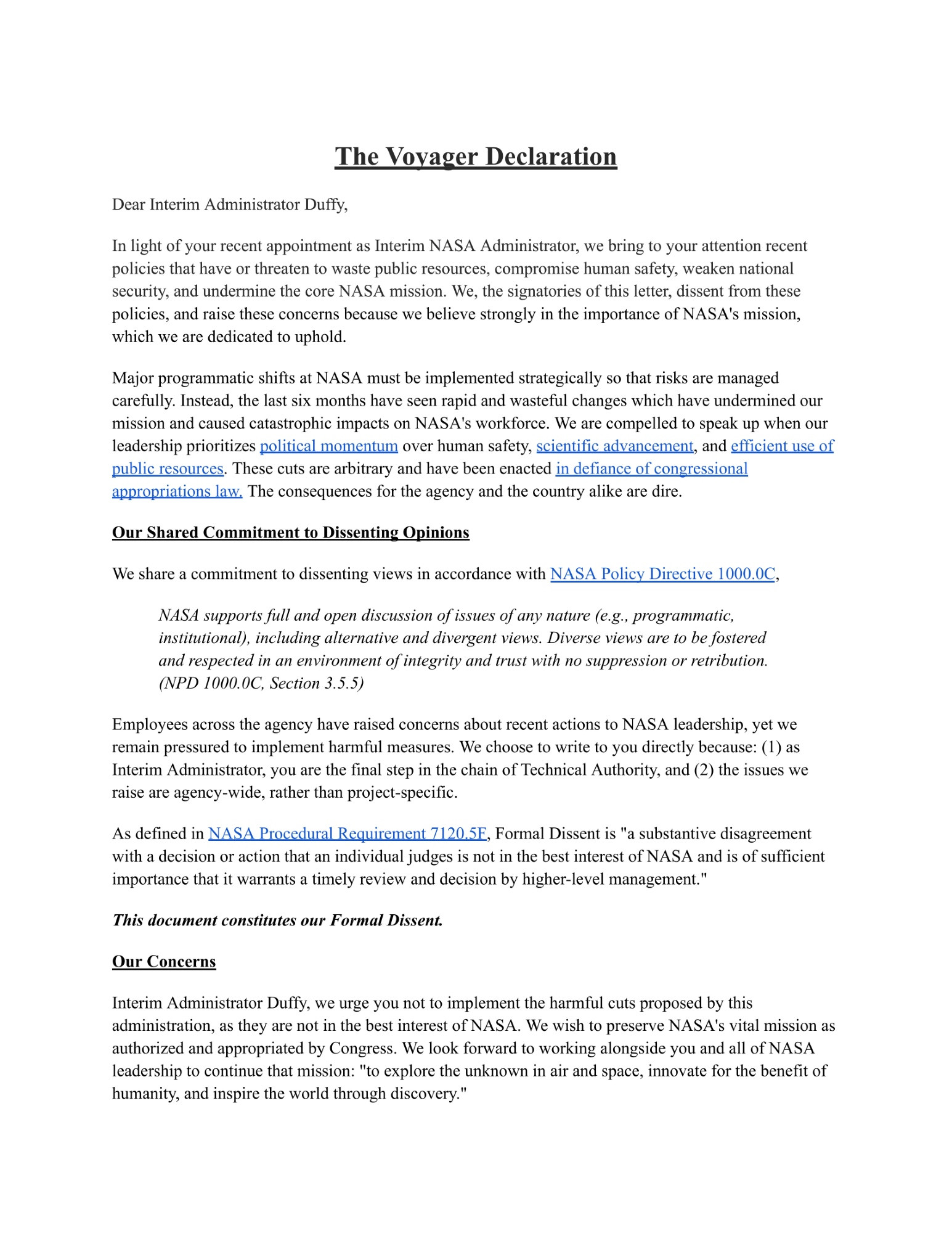 The Voyager Declaration
Dear Interim Administrator Duffy,

In light of your recent appointment as Interim NASA Administrator, we bring to your attention recent policies that have or threaten to waste public resources, compromise human safety, weaken national security, and undermine the core NASA mission. We, the signatories of this letter, dissent from these policies, and raise these concerns because we believe strongly in the importance of NASA's mission, which we are dedicated to uphold.

Major programmatic shifts at NASA must be implemented strategically so that risks are managed carefully. Instead, the last six months have seen rapid and wasteful changes which have undermined our mission and caused catastrophic impacts on NASA's workforce. We are compelled to speak up when our leadership prioritizes political momentum over human safety, scientific advancement, and efficient use of public resources. These cuts are arbitrary and have been enacted in defiance of congressional appropriations law The consequences for the agency and the country alike are dire.
Our Shared Commitment to Dissentin� Opinions

We share a commitment to dissenting views in accordance with NASA Policy Directive 1000.0C,

NASA supports full and open discussion of issues of any nature (e.g., programmatic, institutional), including alternative and divergent views. Diverse views are to be fostered and respected in an environment of integrity and trust with no suppression or retribution. (NPD 1000.0C, Section 3.5.5)
Employees across the agency have raised concerns about recent actions to NASA leadership, yet we remain pressured to implement harmful measures. We choose to write to you directly because: (I) as Interim Administrator, you are the final step in the chain of Technical Authority, and (2) the issues we raise are agency-wide, rather than project-specific.
As defined in NASA Procedural Requirement 7120 5F, Formal Dissent is "a substantive disagreement with a decision or action that an indiv…