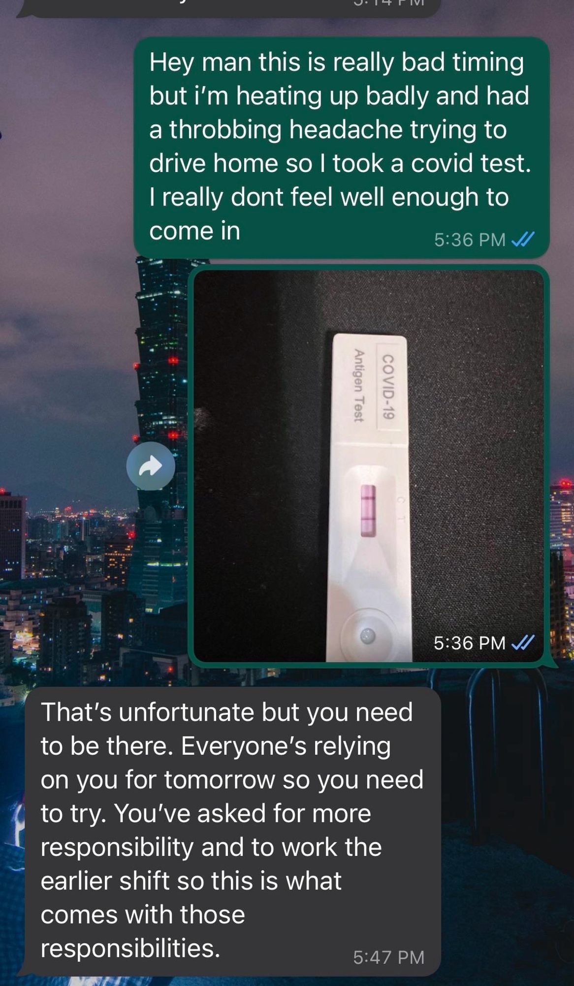 Hey man this is really bad timing but i'm heating up badly and had a throbbing headache trying to drive home so I took a covid test. I really dont feel well enough to come in

That's unfortunate but you need to be there. Everyone's relying on you for tomorrow so you need to try. You've asked for more responsibility and to work the earlier shift so this is what comes with those responsibilities.

(Source: Reddit)
