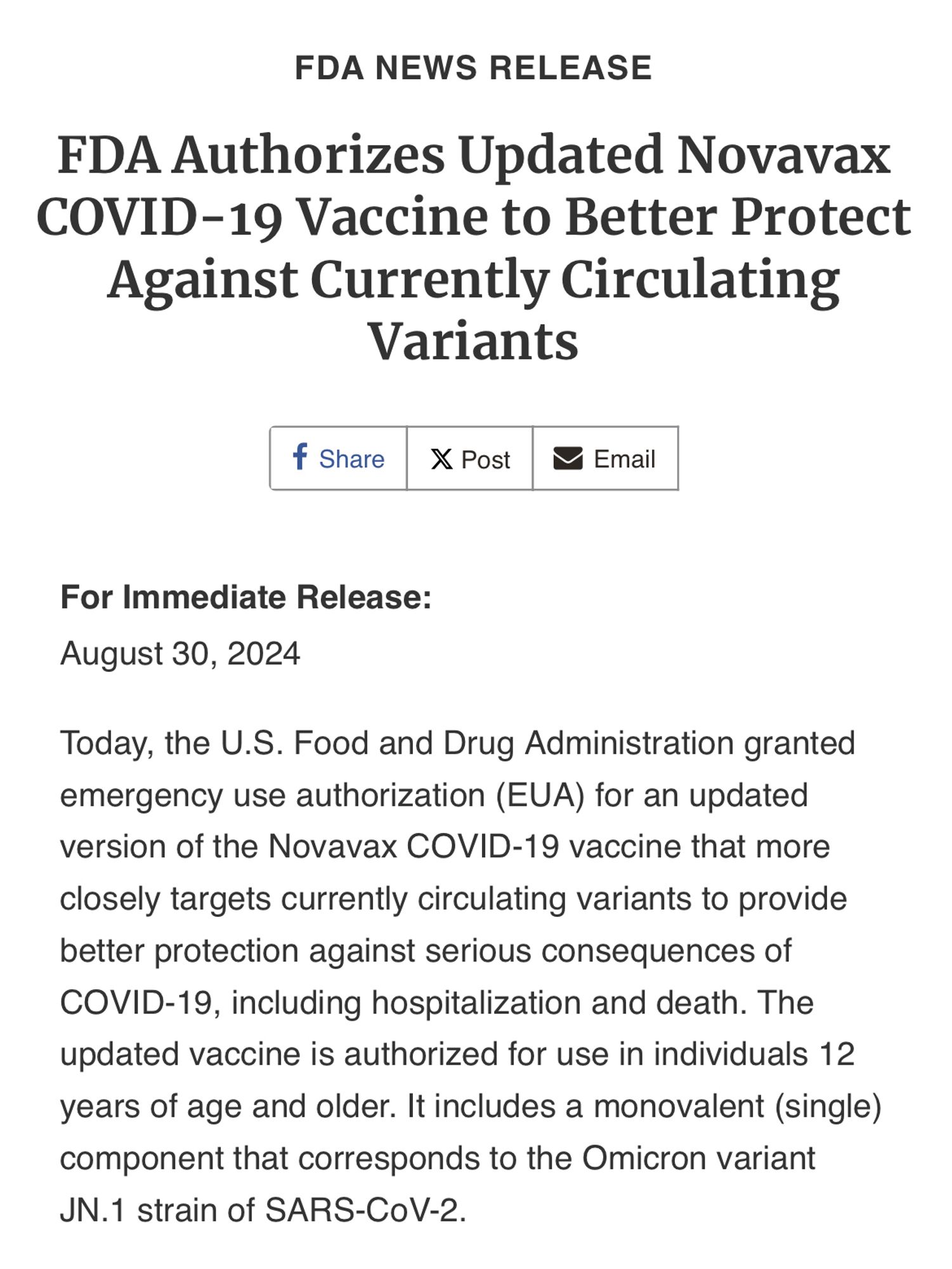 FDA NEWS RELEASE

FDA Authorizes Updated Novavax COVID-19 Vaccine to Better Protect Against Currently Circulating Variants

Share
 Post
Email
For Immediate Release:
August 30, 2024
Today, the U.S. Food and Drug Administration granted emergency use authorization (EUA) for an updated version of the Novavax COVID-19 vaccine that more closely targets currently circulating variants to provide better protection against serious consequences of COVID-19, including hospitalization and death. The updated vaccine is authorized for use in individuals 12 years of age and older. It includes a monovalent (single) component that corresponds to the Omicron variant JN.1 strain of SARS-CoV-2.