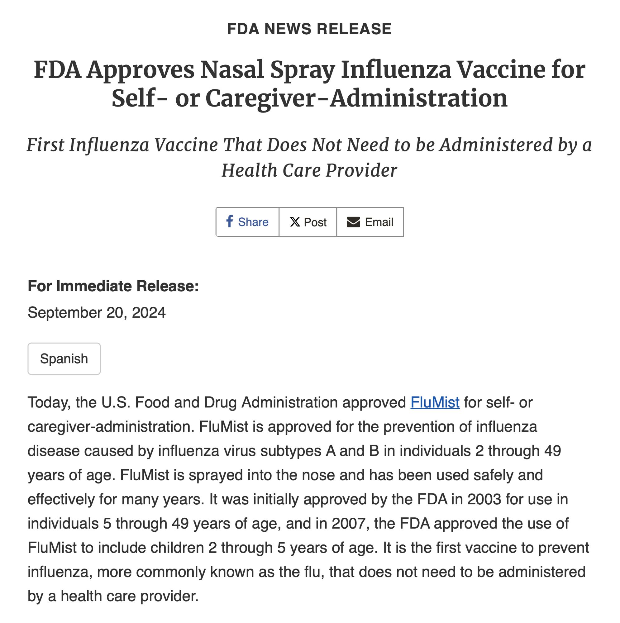 FDA Approves Nasal Spray Influenza Vaccine for Self- or Caregiver-Administration

First Influenza Vaccine That Does Not Need to be Administered by a Health Care Provider

Today, the U.S. Food and Drug Administration approved FluMist for self- or caregiver-administration. FluMist is approved for the prevention of influenza disease caused by influenza virus subtypes A and B in individuals 2 through 49 years of age. FluMist is sprayed into the nose and has been used safely and effectively for many years. It was initially approved by the FDA in 2003 for use in individuals 5 through 49 years of age, and in 2007, the FDA approved the use of FluMist to include children 2 through 5 years of age. It is the first vaccine to prevent influenza, more commonly known as the flu, that does not need to be administered by a health care provider.