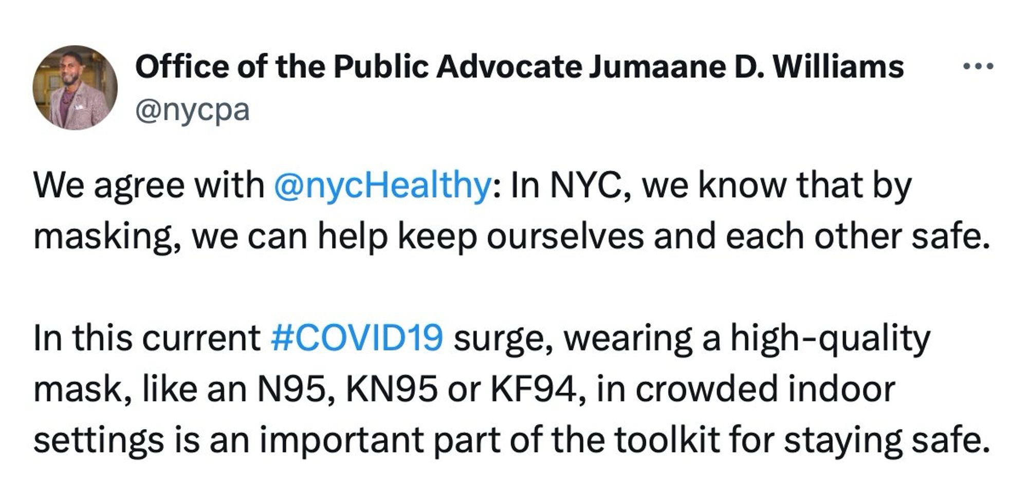 Office of the Public Advocate Jumaane D. Williams
@nycpa

We agree with @nycHealthy: In NYC, we know that by masking, we can help keep ourselves and each other safe.

In this current #COVID19 surge, wearing a high-quality mask, like an N95, KN95 or KF94, in crowded indoor settings is an important part of the toolkit for staying safe.