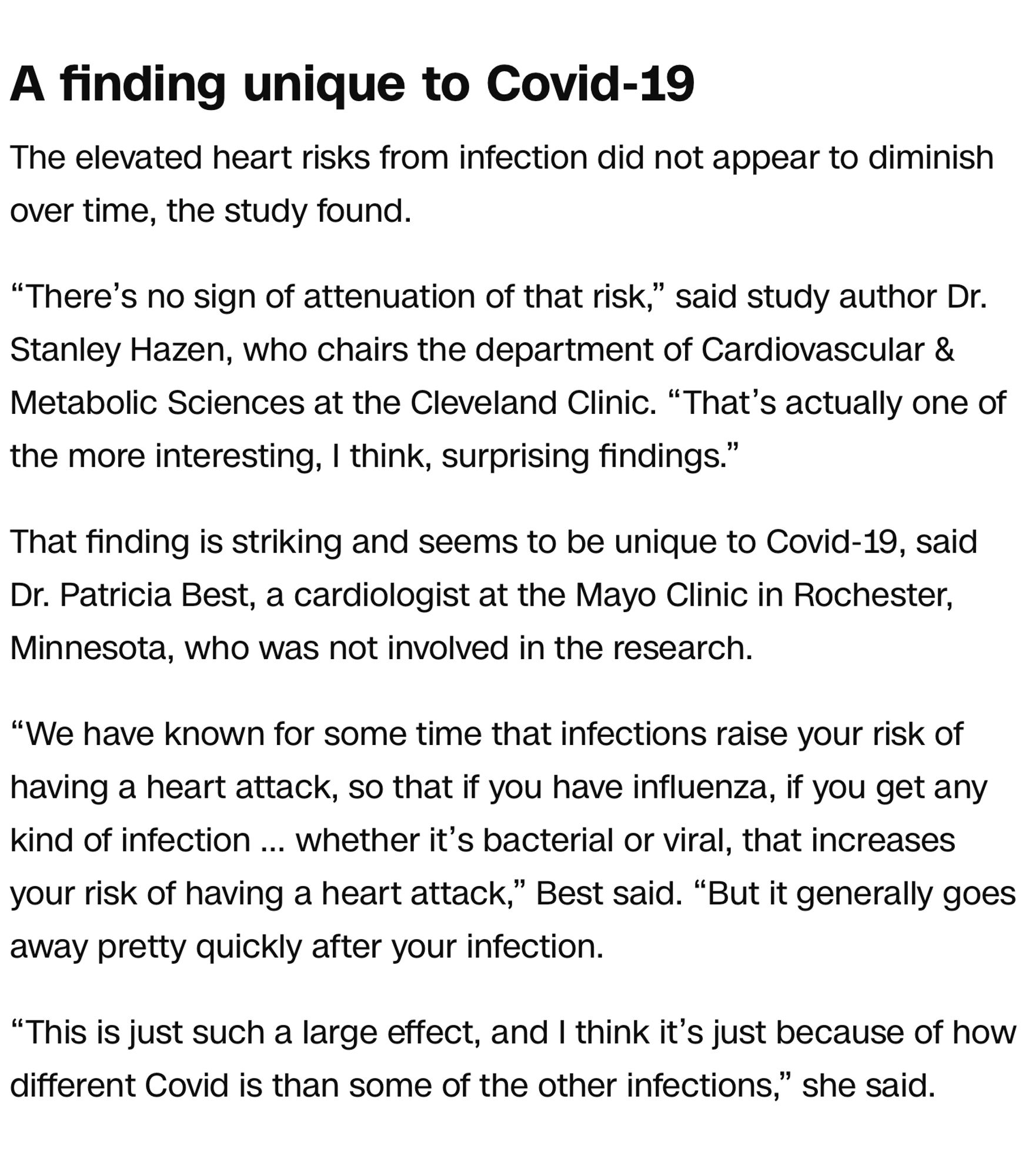 A finding unique to Covid-19
The elevated heart risks from infection did not appear to diminish over time, the study found.

“There’s no sign of attenuation of that risk,” said study author Dr. Stanley Hazen, who chairs the department of Cardiovascular & Metabolic Sciences at the Cleveland Clinic. “That’s actually one of the more interesting, I think, surprising findings.”

That finding is striking and seems to be unique to Covid-19, said Dr. Patricia Best, a cardiologist at the Mayo Clinic in Rochester, Minnesota, who was not involved in the research.

“We have known for some time that infections raise your risk of having a heart attack, so that if you have influenza, if you get any kind of infection … whether it’s bacterial or viral, that increases your risk of having a heart attack,” Best said. “But it generally goes away pretty quickly after your infection.

“This is just such a large effect, and I think it’s just because of how different Covid is than some of the other infections,