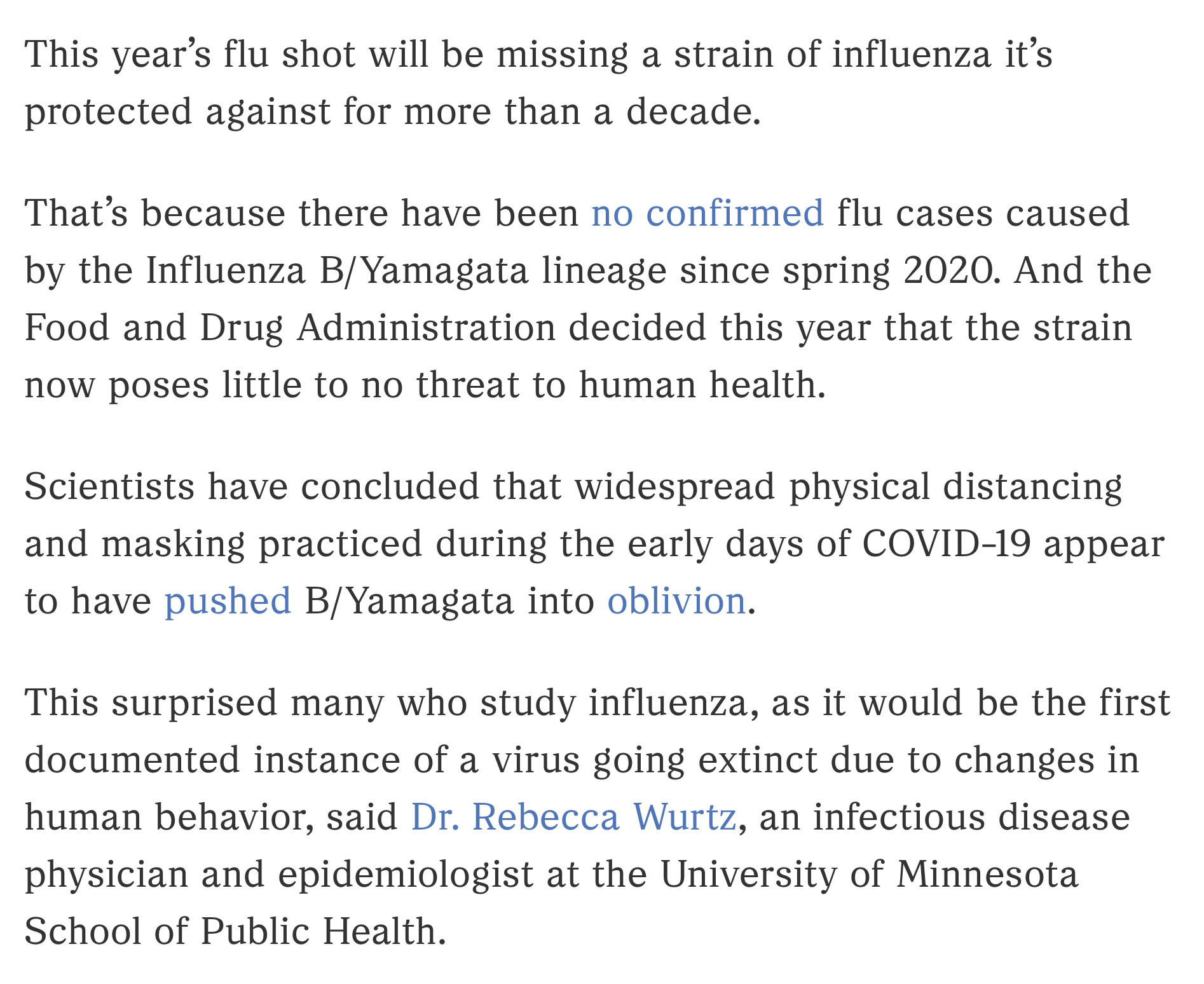 This year’s flu shot will be missing a strain of influenza it’s protected against for more than a decade.

That’s because there have been no confirmed flu cases caused by the Influenza B/Yamagata lineage since spring 2020. And the Food and Drug Administration decided this year that the strain now poses little to no threat to human health.

Scientists have concluded that widespread physical distancing and masking practiced during the early days of COVID-19 appear to have pushed B/Yamagata into oblivion.

This surprised many who study influenza, as it would be the first documented instance of a virus going extinct due to changes in human behavior, said Dr. Rebecca Wurtz, an infectious disease physician and epidemiologist at the University of Minnesota School of Public Health.