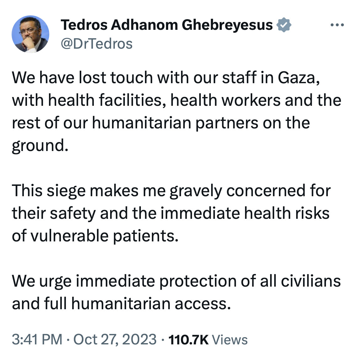 Tedros Adhanom Ghebreyesus

@DrTedros
We have lost touch with our staff in Gaza, with health facilities, health workers and the rest of our humanitarian partners on the ground.

This siege makes me gravely concerned for their safety and the immediate health risks of vulnerable patients.

We urge immediate protection of all civilians and full humanitarian access.