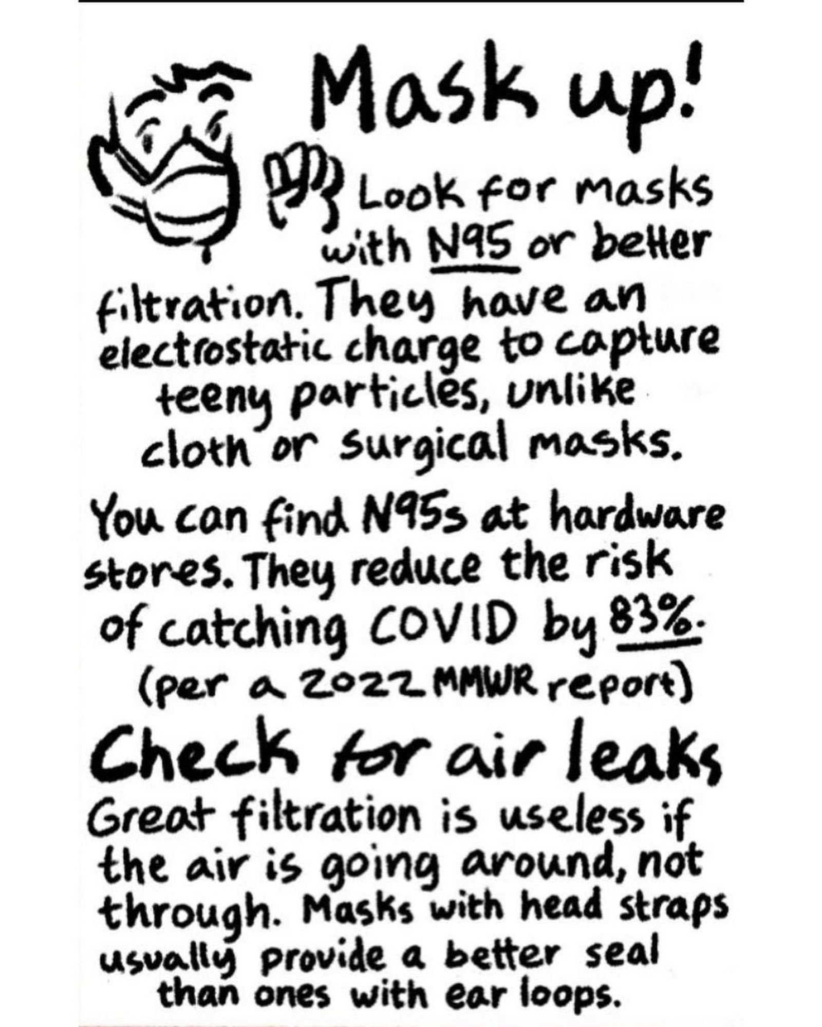 Mask up!

Look for masks with N95 or better filtration. They have an electrostatic charge to capture teeny particles, unlike cloth or surgical masks.

You can find N95s at hardware stores. They reduce the risk of catching COVID by 83% (per a 2022 MMWR report)

Check for air leaks Great filtration is useless if the air is going around, not through. Masks with head straps usually provide a better seal than ones with ear loops.