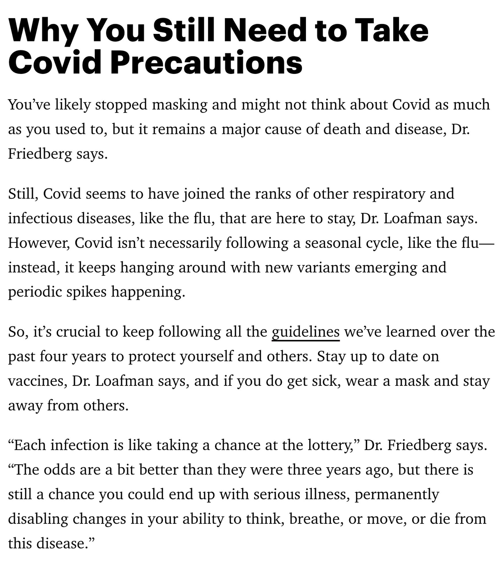 Why You Still Need to Take Covid Precautions
You’ve likely stopped masking and might not think about Covid as much as you used to, but it remains a major cause of death and disease, Dr. Friedberg says.
Still, Covid seems to have joined the ranks of other respiratory and infectious diseases, like the flu, that are here to stay, Dr. Loafman says. However, Covid isn’t necessarily following a seasonal cycle, like the flu—instead, it keeps hanging around with new variants emerging and periodic spikes happening.
So, it’s crucial to keep following all the guidelines we’ve learned over the past four years to protect yourself and others. Stay up to date on vaccines, Dr. Loafman says, and if you do get sick, wear a mask and stay away from others.
“Each infection is like taking a chance at the lottery,” Dr. Friedberg says. “The odds are a bit better than they were three years ago, but there is still a chance you could end up with serious illness..."