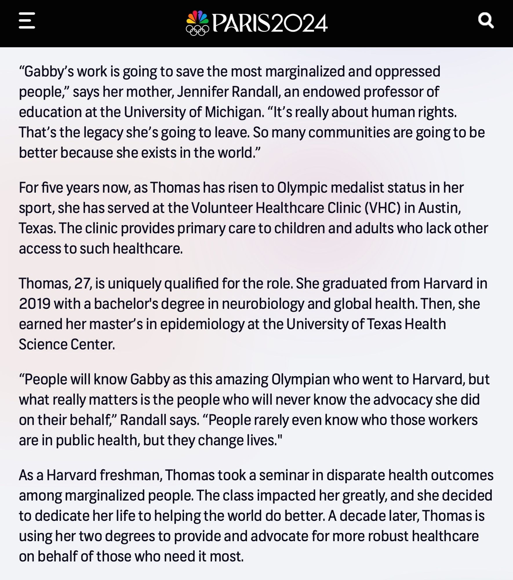 “Gabby’s work is going to save the most marginalized and oppressed people,” says her mother, Jennifer Randall, an endowed professor of education at the University of Michigan. “It’s really about human rights. That’s the legacy she’s going to leave. So many communities are going to be better because she exists in the world.”

For five years now, as Thomas has risen to Olympic medalist status in her sport, she has served at the Volunteer Healthcare Clinic (VHC) in Austin, Texas. The clinic provides primary care to children and adults who lack other access to such healthcare.

Thomas, 27, is uniquely qualified for the role. She graduated from Harvard in 2019 with a bachelor's degree in neurobiology and global health. Then, she earned her master’s in epidemiology at the University of Texas Health Science Center.

“People will know Gabby as this amazing Olympian who went to Harvard, but what really matters is the people who will never know the advocacy she did on their behalf,” Randall says