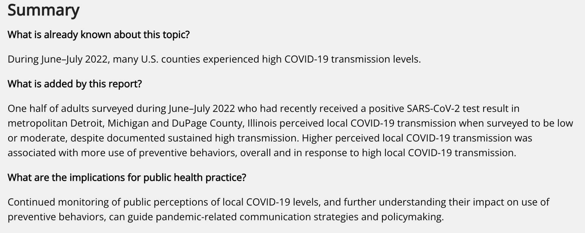 Summary
What is already known about this topic?

During June–July 2022, many U.S. counties experienced high COVID-19 transmission levels.

What is added by this report?

One half of adults surveyed during June–July 2022 who had recently received a positive SARS-CoV-2 test result in metropolitan Detroit, Michigan and DuPage County, Illinois perceived local COVID-19 transmission when surveyed to be low or moderate, despite documented sustained high transmission. Higher perceived local COVID-19 transmission was associated with more use of preventive behaviors, overall and in response to high local COVID-19 transmission.

What are the implications for public health practice?

Continued monitoring of public perceptions of local COVID-19 levels, and further understanding their impact on use of preventive behaviors, can guide pandemic-related communication strategies and policymaking.