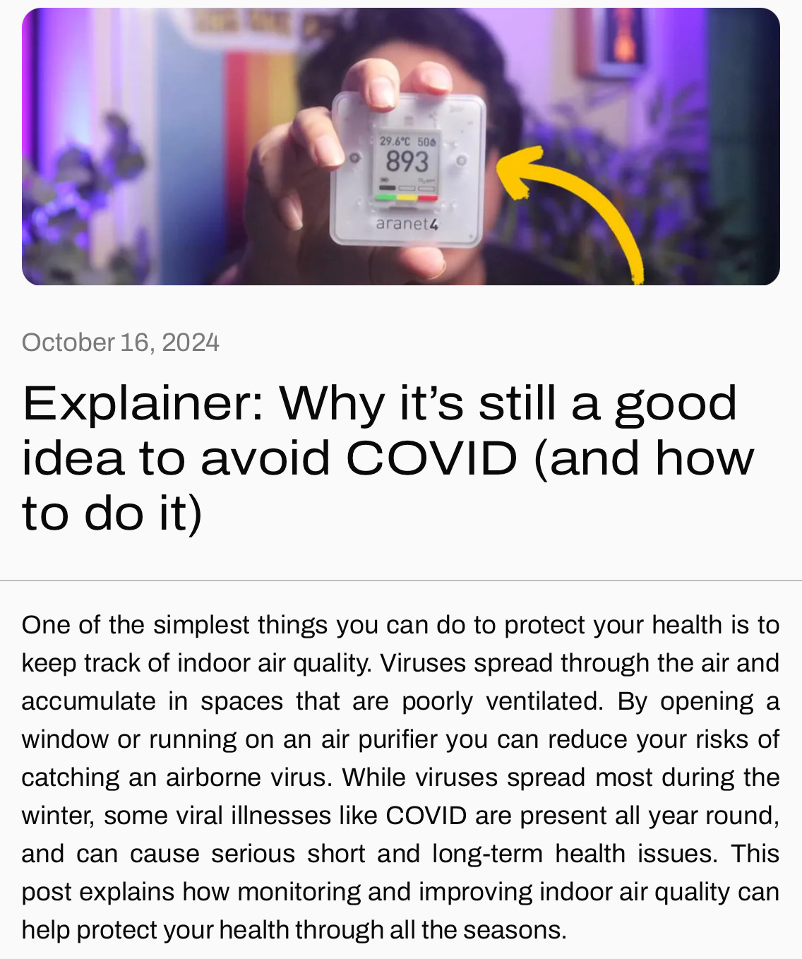 October 16, 2024
Explainer: Why it’s still a good idea to avoid COVID (and how to do it)
One of the simplest things you can do to protect your health is to keep track of indoor air quality. Viruses spread through the air and accumulate in spaces that are poorly ventilated. By opening a window or running on an air purifier you can reduce your risks of catching an airborne virus. While viruses spread most during the winter, some viral illnesses like COVID are present all year round, and can cause serious short and long-term health issues. This post explains how monitoring and improving indoor air quality can help protect your health through all the seasons.