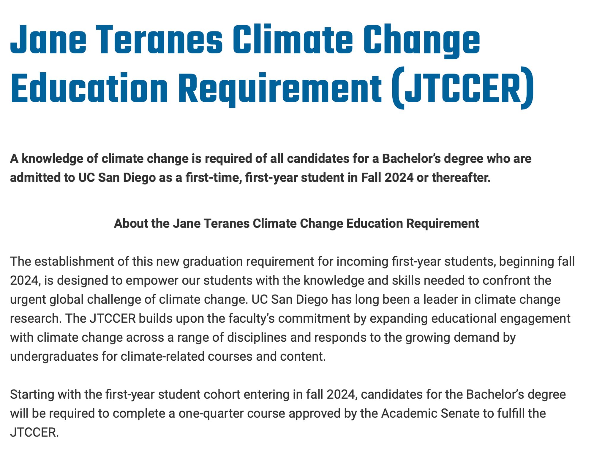 A knowledge of climate change is required of all candidates for a Bachelor’s degree who are admitted to UC San Diego as a first-time, first-year student in Fall 2024 or thereafter.

 
About the Jane Teranes Climate Change Education Requirement

The establishment of this new graduation requirement for incoming first-year students, beginning fall 2024, is designed to empower our students with the knowledge and skills needed to confront the urgent global challenge of climate change. UC San Diego has long been a leader in climate change research. The JTCCER builds upon the faculty’s commitment by expanding educational engagement with climate change across a range of disciplines and responds to the growing demand by undergraduates for climate-related courses and content. 
 
Starting with the first-year student cohort entering in fall 2024, candidates for the Bachelor’s degree will be required to complete a one-quarter course approved by the Academic Senate to fulfill the JTCCER.