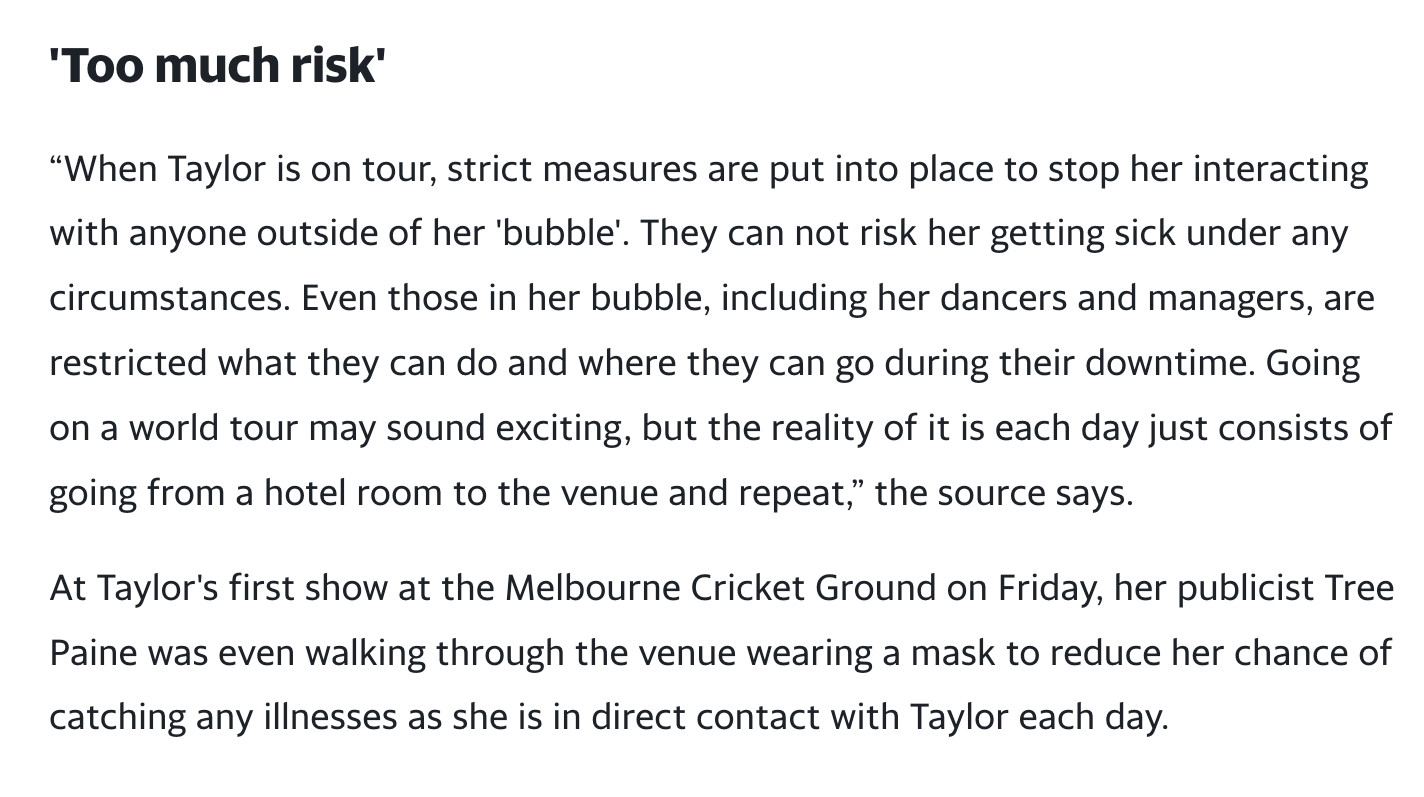 Too much risk'
“When Taylor is on tour, strict measures are put into place to stop her interacting with anyone outside of her 'bubble'. They can not risk her getting sick under any circumstances. Even those in her bubble, including her dancers and managers, are restricted what they can do and where they can go during their downtime. Going on a world tour may sound exciting, but the reality of it is each day just consists of going from a hotel room to the venue and repeat,” the source says.

At Taylor's first show at the Melbourne Cricket Ground on Friday, her publicist Tree Paine was even walking through the venue wearing a mask to reduce her chance of catching any illnesses as she is in direct contact with Taylor each day."