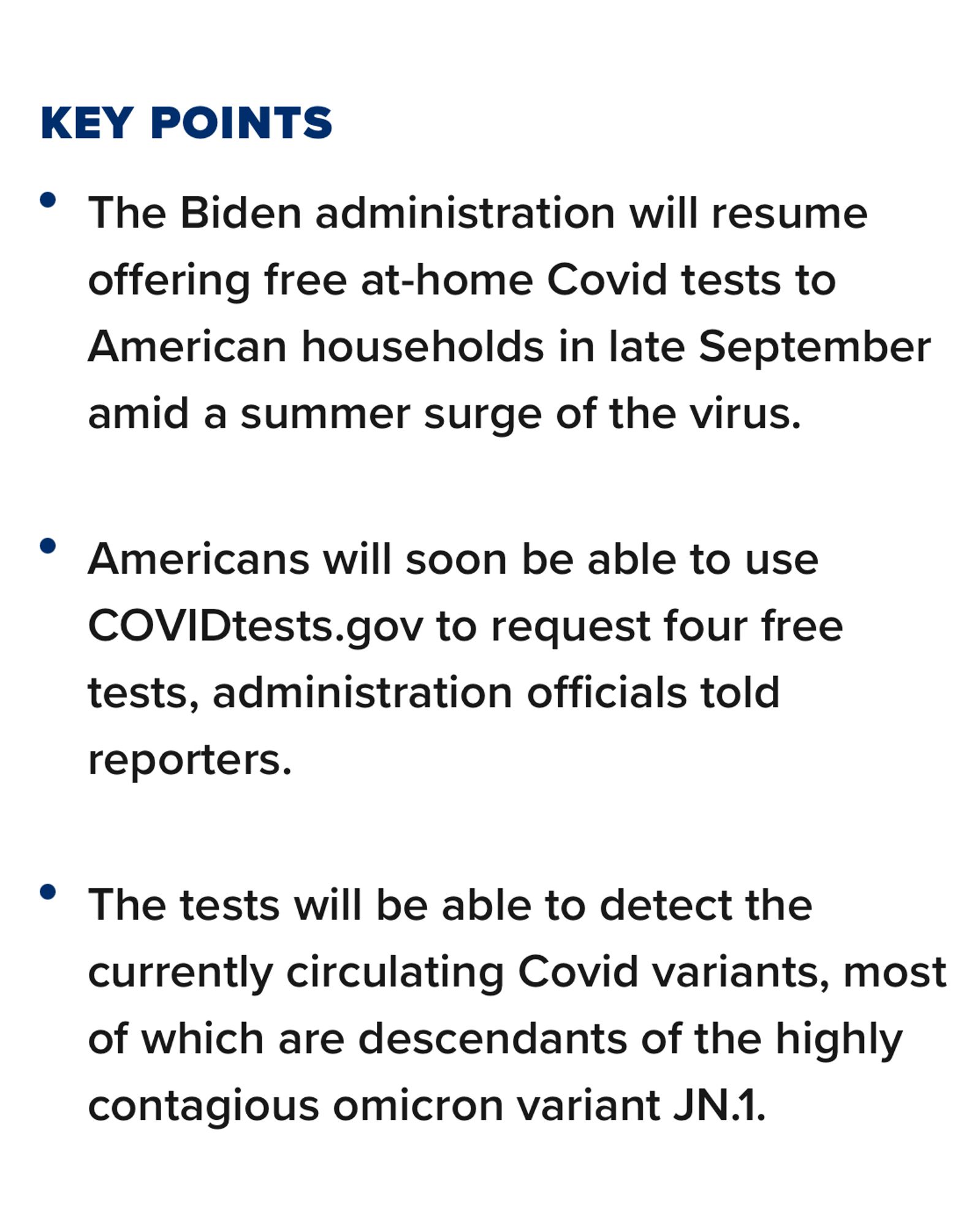 KEY POINTS
The Biden administration will resume offering free at-home Covid tests to American households in late September amid a summer surge of the virus. 
Americans will soon be able to use COVIDtests.gov to request four free tests, administration officials told reporters.
The tests will be able to detect the currently circulating Covid variants, most of which are descendants of the highly contagious omicron variant JN.1.