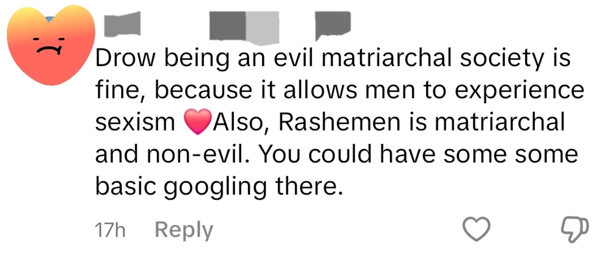 A tiktok comment that reads: Drow being an evil matriarchal society is fine, because it allows men to experience sexism ❤️Also, Rashemen is matriarchal and non-evil. You could have some some basic googling there.