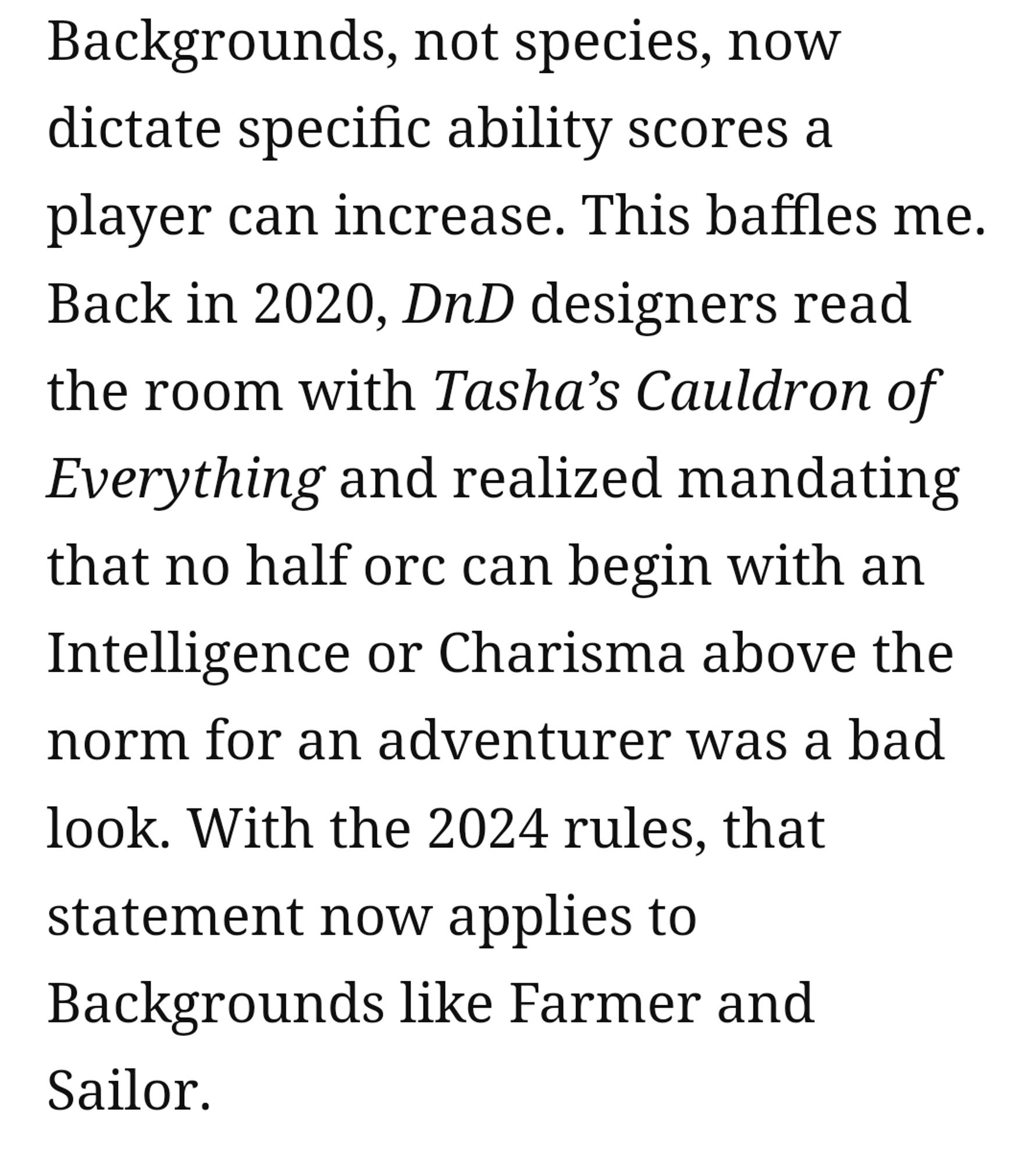 Screenshot from the article that reads:

Backgrounds, not species, now dictate specific ability scores a player can increase. This baffles me. Back in 2020, DnD designers read the room with Tasha’s Cauldron of Everything and realized mandating that no half orc can begin with an Intelligence or Charisma above the norm for an adventurer was a bad look. With the 2024 rules, that statement now applies to Backgrounds like Farmer and Sailor.