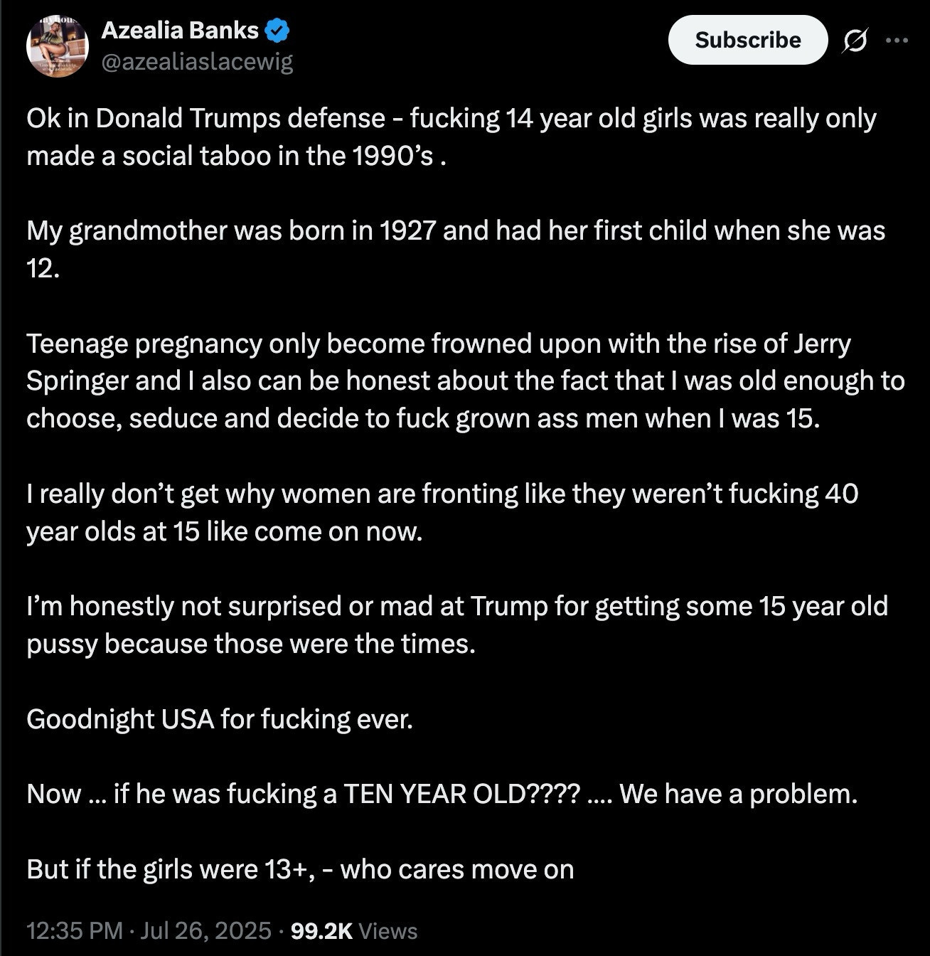 Ok in Donald Trumps defense fucking 14 year old girls was really only made a social taboo in the 1990's. 

My grandmother was born in 1927 and had her first child when she was 12.

 Teenage pregnancy only become frowned upon with the rise of Jerry Springer and also I can be honest about the fact that I was old enough to choose, seduce and decide to fuck grown ass men when I was 15.

I really don't get why women are fronting like they weren't fucking 40 year olds at 15 like come on now.

 l'm honestly not surprised or mad at Trump for getting some 15 year old pussy because those were the times.

 Goodnight USA for fuking ever. 

Now.. if he was fucking a TEN YEAR OLD???? We have a problem. 

But if the girls were 13+, - who cares move on