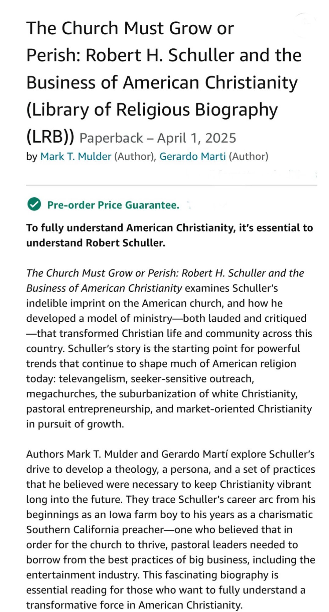 The Church Must Grow or Perish: Robert H. Schuller and the Business of American Christianity (Library of Religious Biography
(LRB)) Paperback - April 1, 2025
by Mark T. Mulder (Author), Gerardo Marti (Author)
• Pre-order Price Guarantee.

To fully understand American Christianity, it's essential to understand Robert Schuller.

The Church Must Grow or Perish: Robert H. Schuller and the Business of American Christianity examines Schuller's indelible imprint on the American church, and how he developed a model of ministry-both lauded and critiqued
—that transformed Christian life and community across this country. Schuller's story is the starting point for powerful trends that continue to shape much of American religion today: televangelism, seeker-sensitive outreach, megachurches, the suburbanization of white Christianity, pastoral entrepreneurship, and market-oriented Christianity in pursuit of growth.

Authors Mark T. Mulder and Gerardo Marti explore Schuller's drive to develop a th…