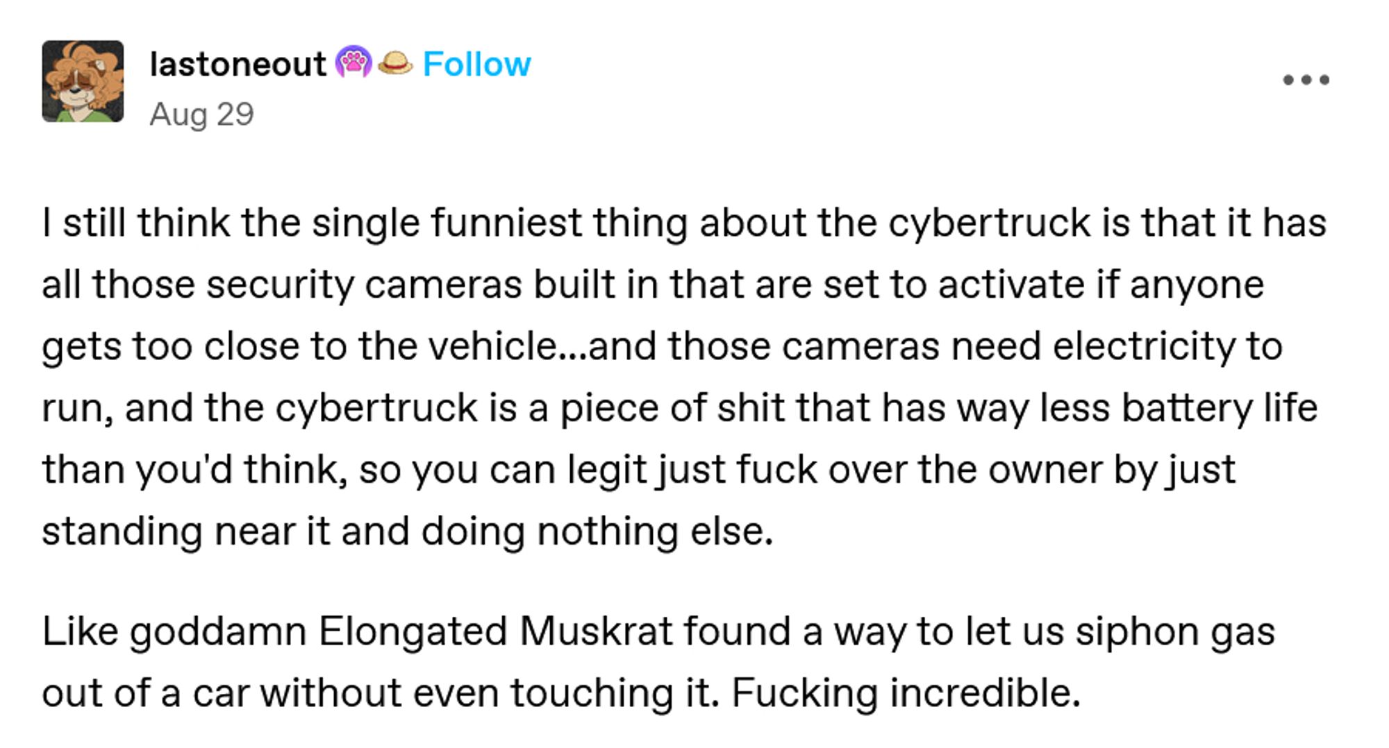 lastoneout Badge image.Badge image.
Aug 29

I still think the single funniest thing about the cybertruck is that it has all those security cameras built in that are set to activate if anyone gets too close to the vehicle...and those cameras need electricity to run, and the cybertruck is a piece of shit that has way less battery life than you'd think, so you can legit just fuck over the owner by just standing near it and doing nothing else.

Like goddamn Elongated Muskrat found a way to let us siphon gas out of a car without even touching it. Fucking incredible.