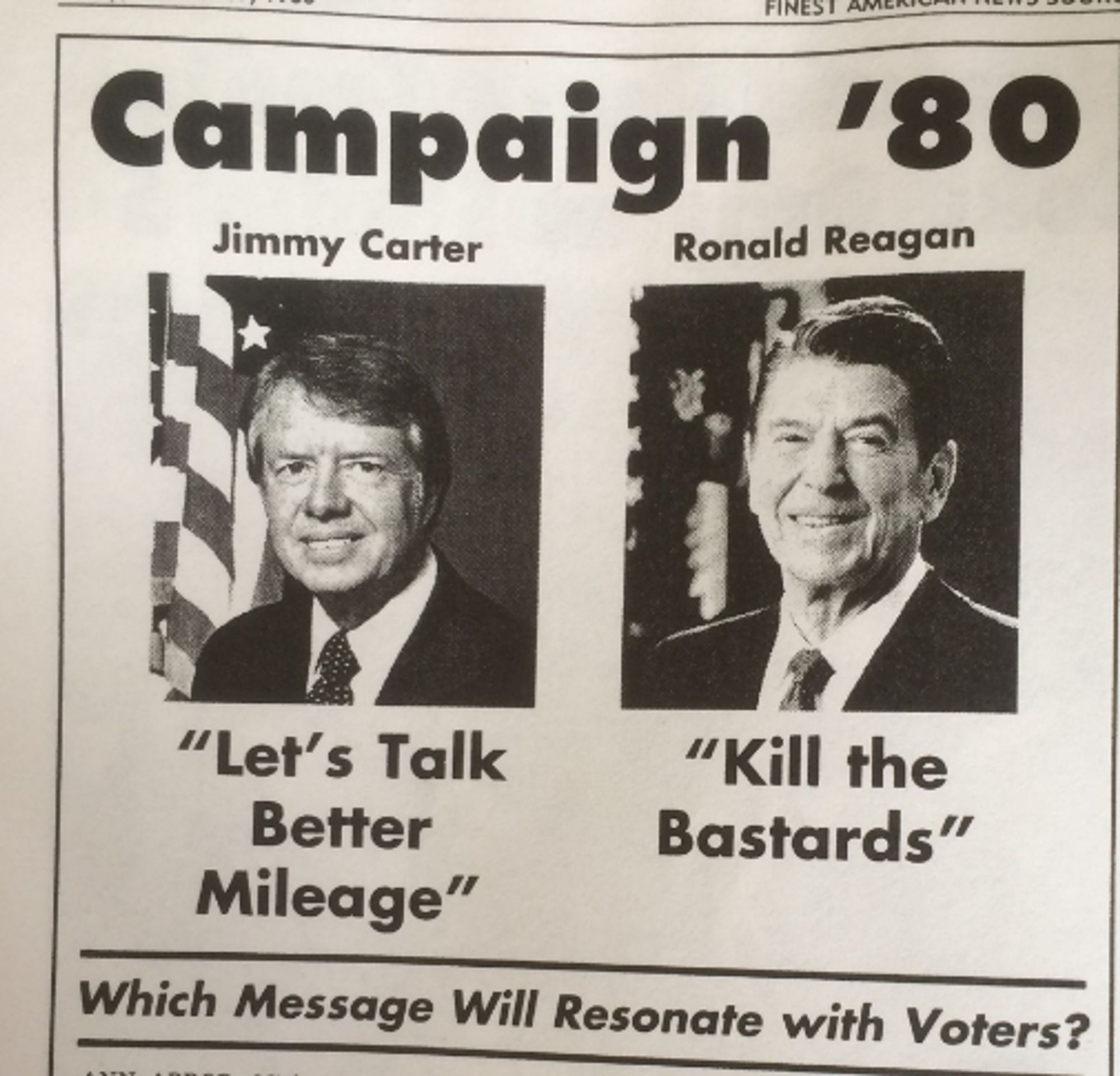 From Onion's "Election '80" coverage:
---
CARTER: "Let's Talk Better Mileage"
REAGAN: "Kill The Bastards"

Which Message Will Resonate More?