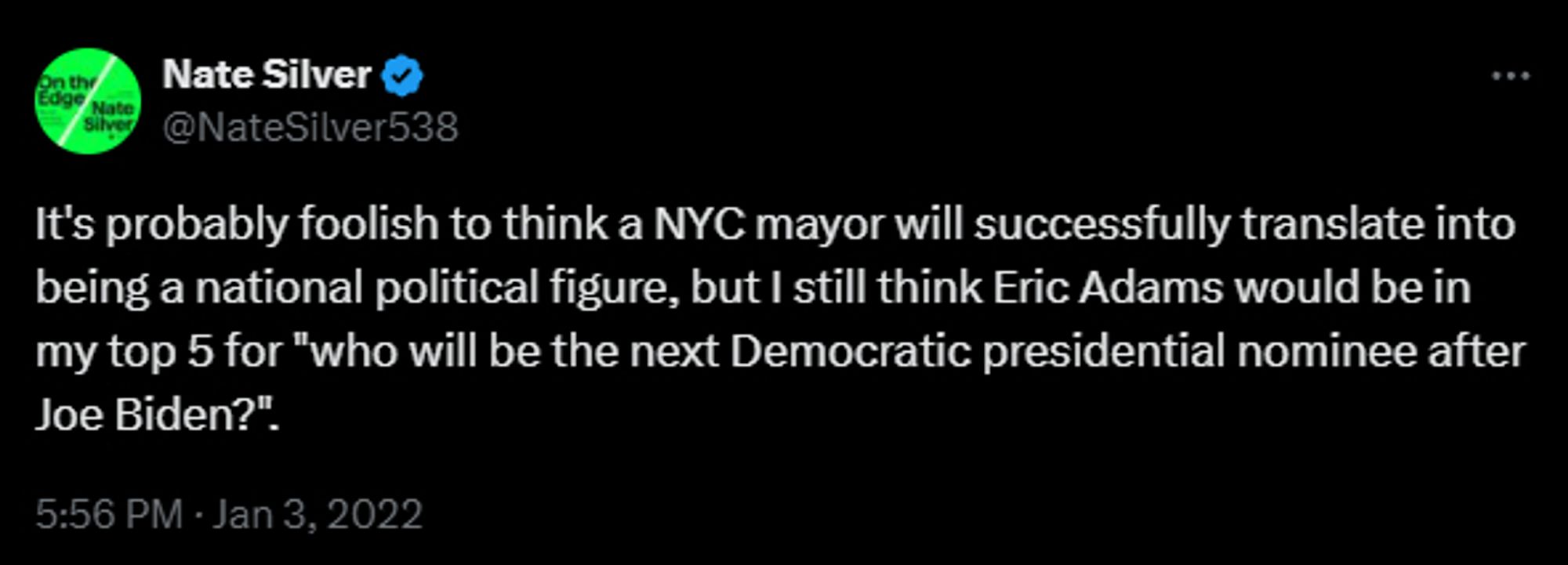 Nate Silver  Tweet from January 3, 2022:

"It's probably foolish to think a NYC mayor will successfully translate into being a national political figure, but I still think Eric Adams would be in my top 5 for "who will be the next Democratic presidential nominee after Joe Biden?".