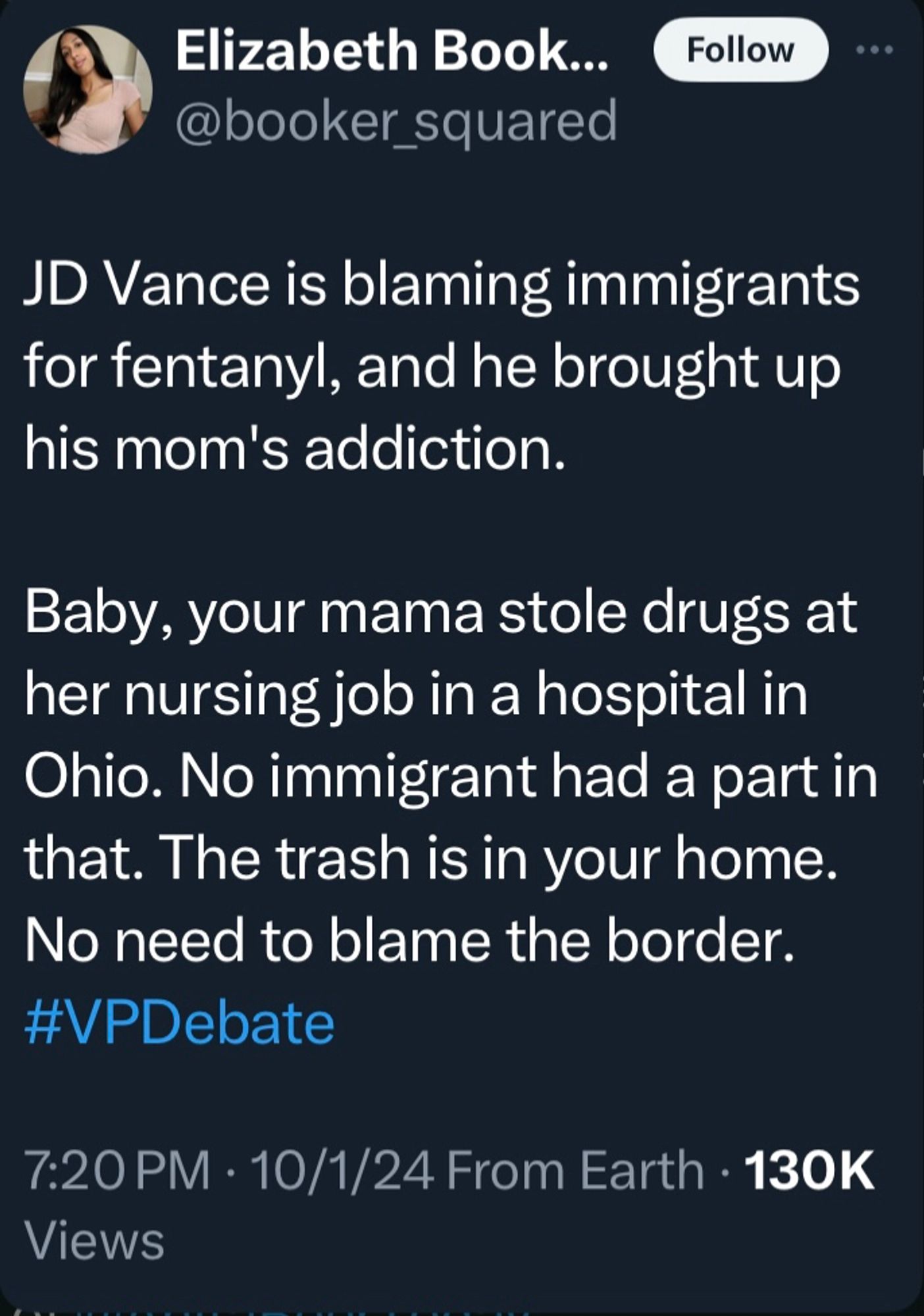 Tweet from Elizabeth Book...
@booker_squared

JD Vance is blaming immigrants for fentanyl, and he brought up his mom's addiction.
Baby, your mama stole drugs at her nursing job in a hospital in Ohio. No immigrant had a part in that. The trash is in your home.
No need to blame the border.
#VPDebate
7:20 PM • 10/1/24 From Earth • 130K
Views