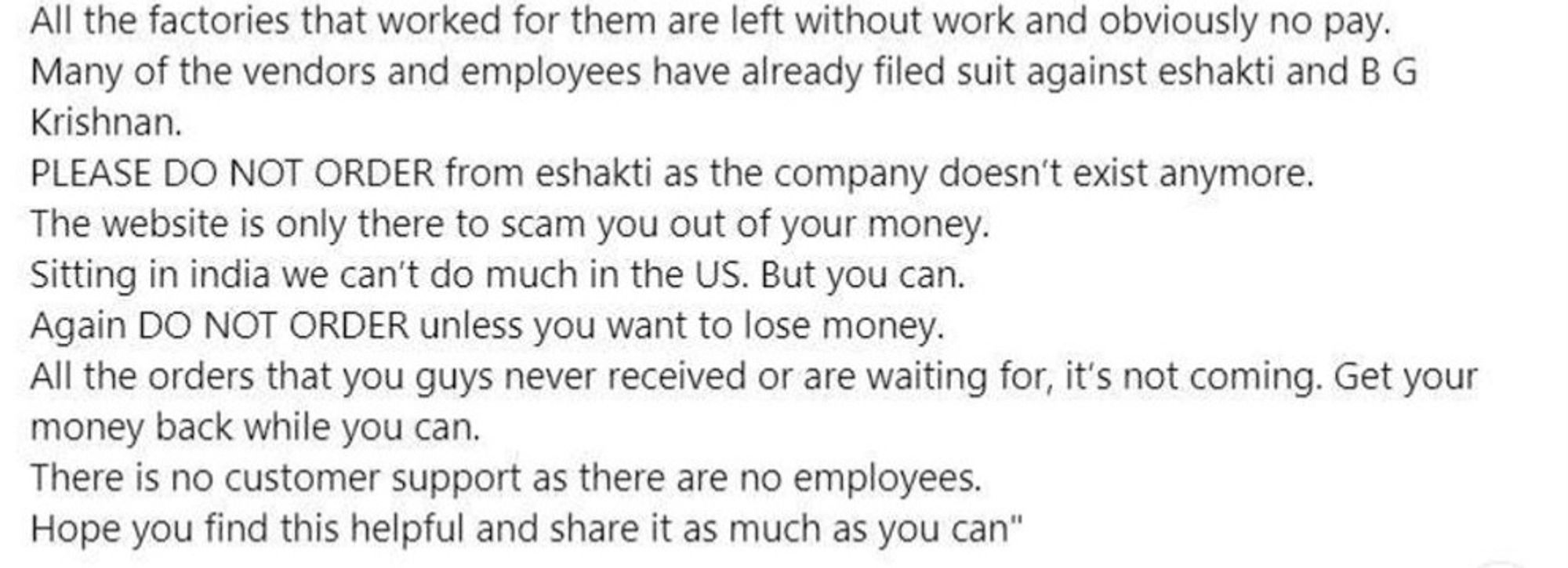 Many of the vendors and employees have already filed suit against eshakti and B G
Krishnan.
PLEASE DO NOT ORDER from eshakti as the company doesn't exist anymore.
The website is only there to scam you out of your money.
Sitting in india we can't do much in the US. But you can.
Again DO NOT ORDER unless you want to lose money. All the orders that you guys never received or are waiting for, it's not coming. Get your
money back while you can.
There is no customer support as there are no employees.
Hope you find this helpful and share it as much as you can"