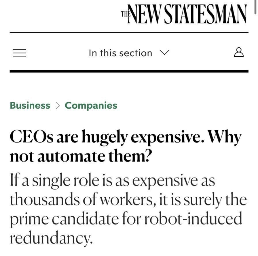 Headline and teaser from The New Statesman: 

Text: NEW STATESMAN
In this section
Business > Companies
CEOs are hugely expensive. Why not automate them?
If a single role is as expensive as thousands of workers, it is surely the prime candidate for robot-induced redundancy.