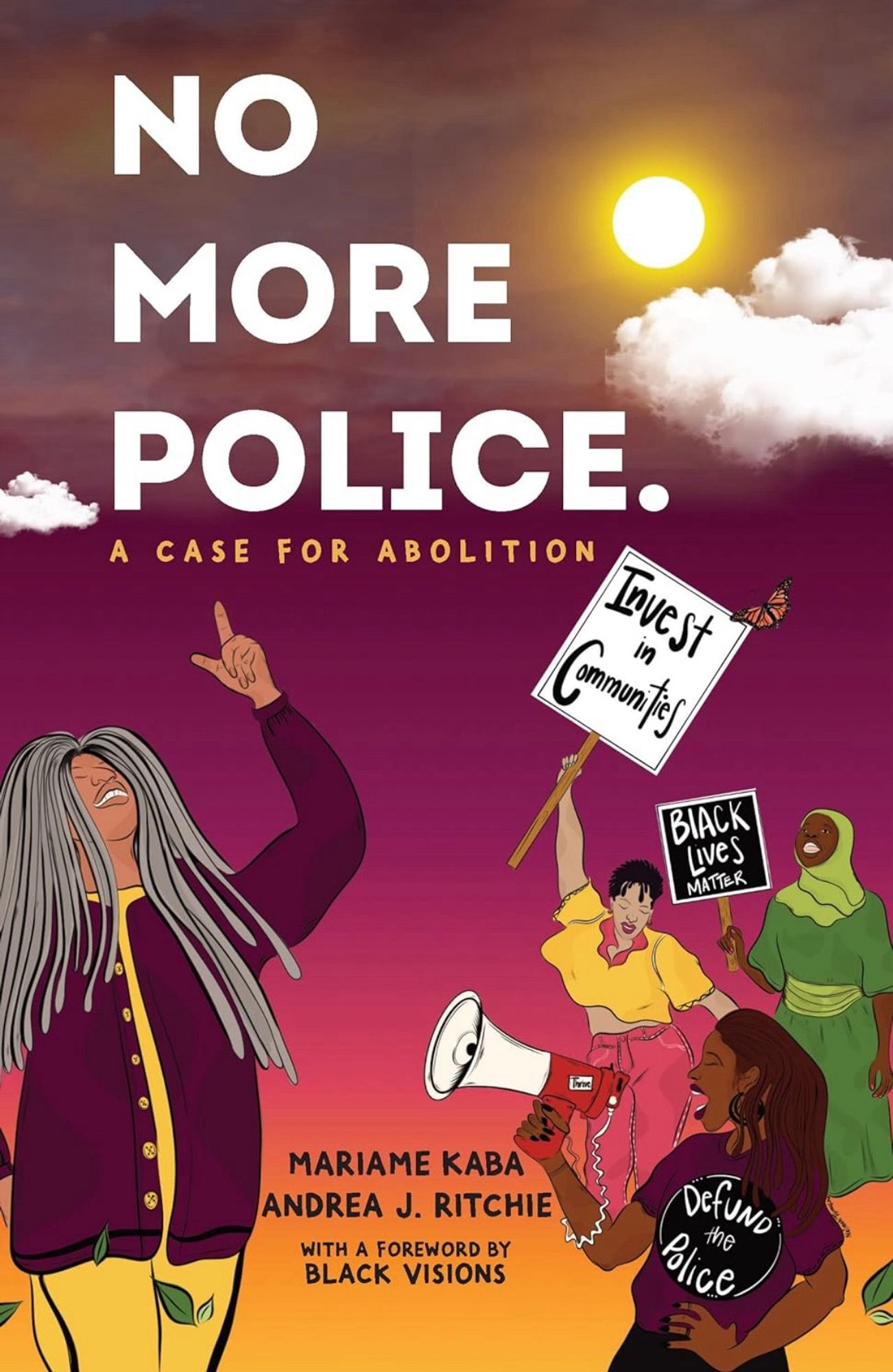 The book cover for “No More Police: A Case for Abolition” by Mariame Kaba and Andrea J. Ritchie, with a forward by Black Visions.

The cover is colored like a purple to orange to yellow sunset and features four black people with different tints of skin. The person in the front left foreground has long grey dreadlocks and is pointing up at the sky. The three feminine-appearing folks on the right seem to be at a protest - one has a megaphone and a shirt that says defund the police. One is dressed in a headscarf with a protest sign that says Black Lives Matter. The last person on the right has a sign that says Invest in Communities with a monarch butterfly seeming to fly near the corner of the sign.