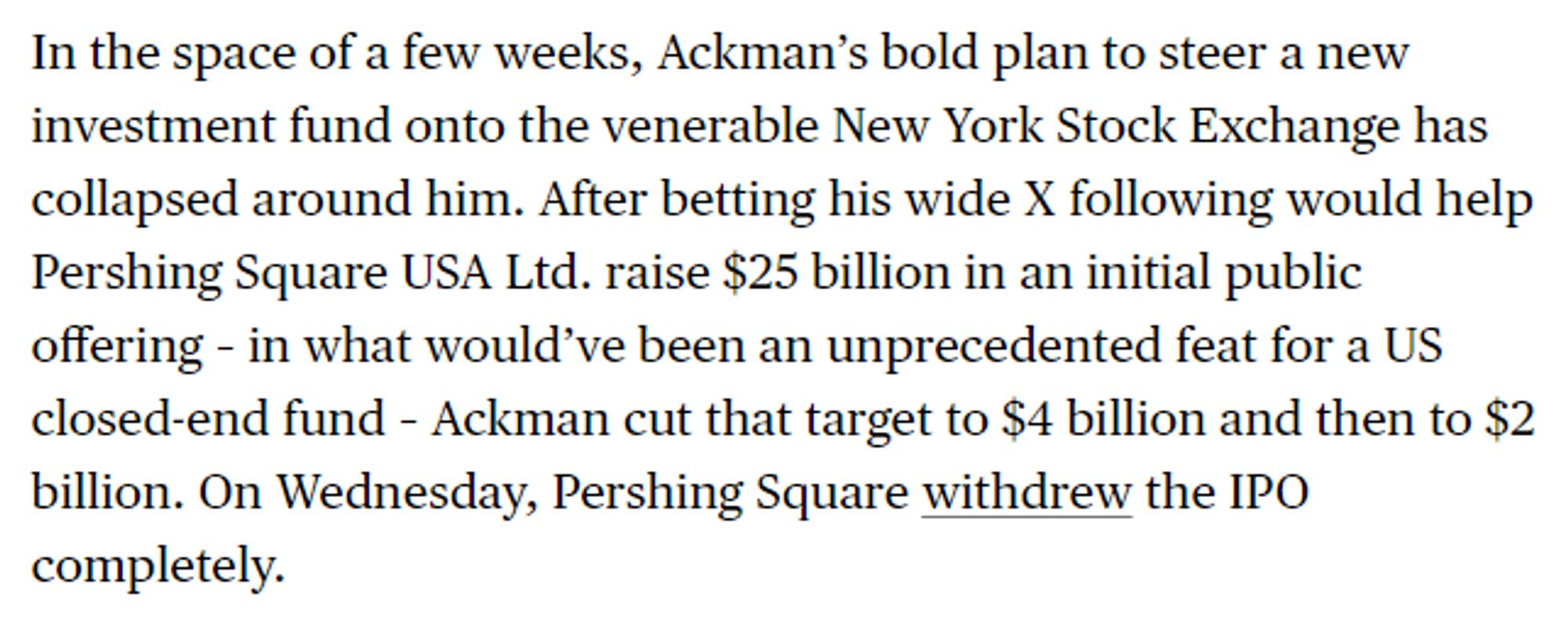 In the space of a few weeks, Ackman’s bold plan to steer a new investment fund onto the venerable New York Stock Exchange has collapsed around him. After betting his wide X following would help Pershing Square USA Ltd. raise $25 billion in an initial public offering – in what would’ve been an unprecedented feat for a US closed-end fund – Ackman cut that target to $4 billion and then to $2 billion. On Wednesday, Pershing Square withdrew the IPO completely.