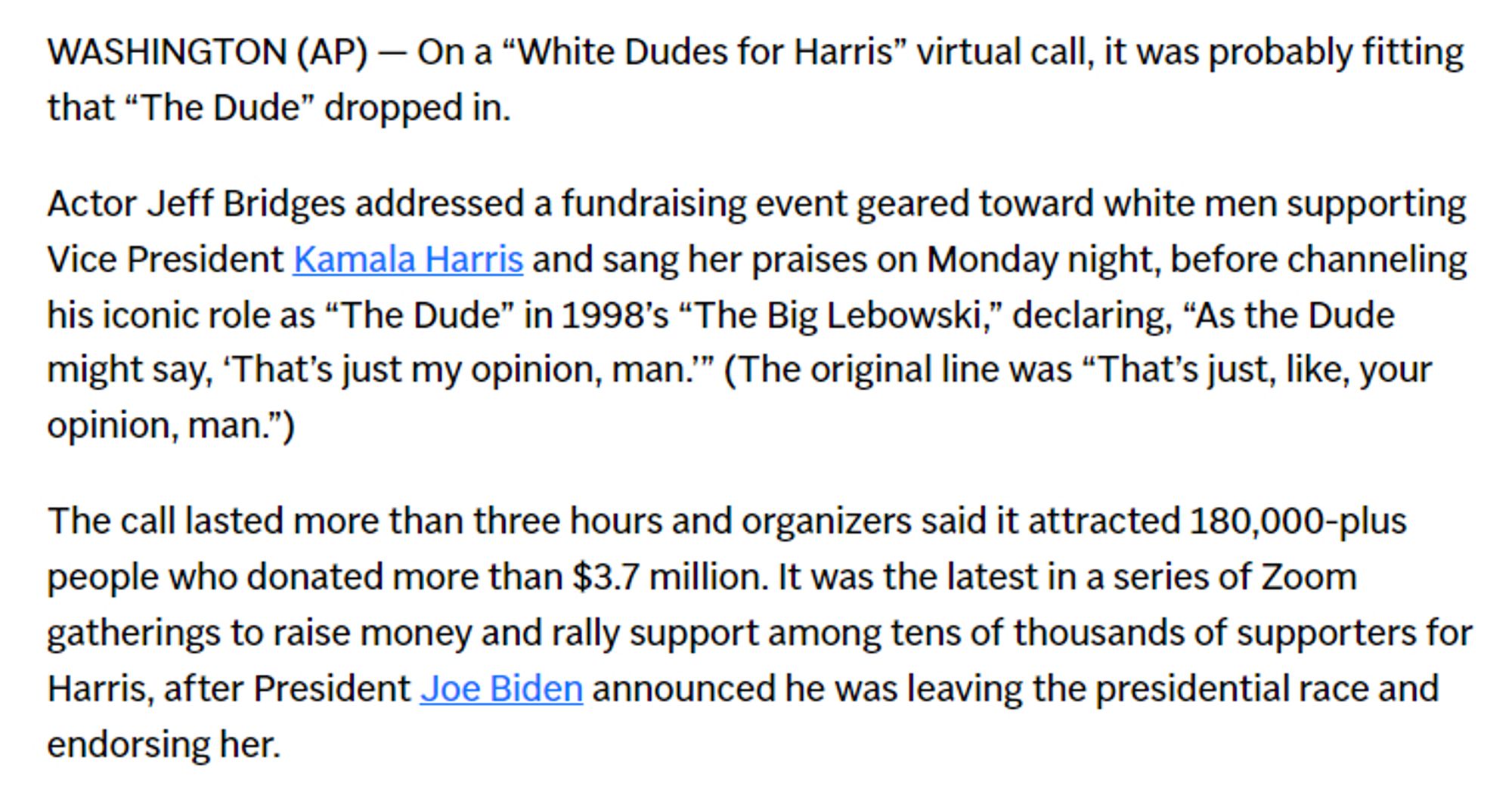 WASHINGTON (AP) — On a “White Dudes for Harris” virtual call, it was probably fitting that “The Dude” dropped in.

Actor Jeff Bridges addressed a fundraising event geared toward white men supporting Vice President Kamala Harris and sang her praises on Monday night, before channeling his iconic role as “The Dude” in 1998’s “The Big Lebowski,” declaring, “As the Dude might say, ‘That’s just my opinion, man.’” (The original line was “That’s just, like, your opinion, man.”)

The call lasted more than three hours and organizers said it attracted 180,000-plus people who donated more than $3.7 million. It was the latest in a series of Zoom gatherings to raise money and rally support among tens of thousands of supporters for Harris, after President Joe Biden announced he was leaving the presidential race and endorsing her.