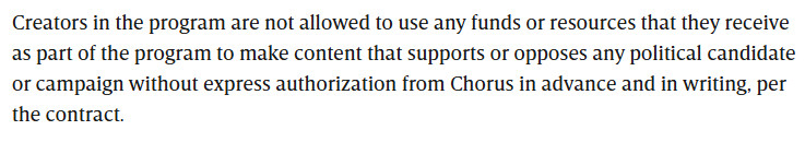 Creators in the program are not allowed to use any funds or resources that they receive as part of the program to make content that supports or opposes any political candidate or campaign without express authorization from Chorus in advance and in writing, per the contract.