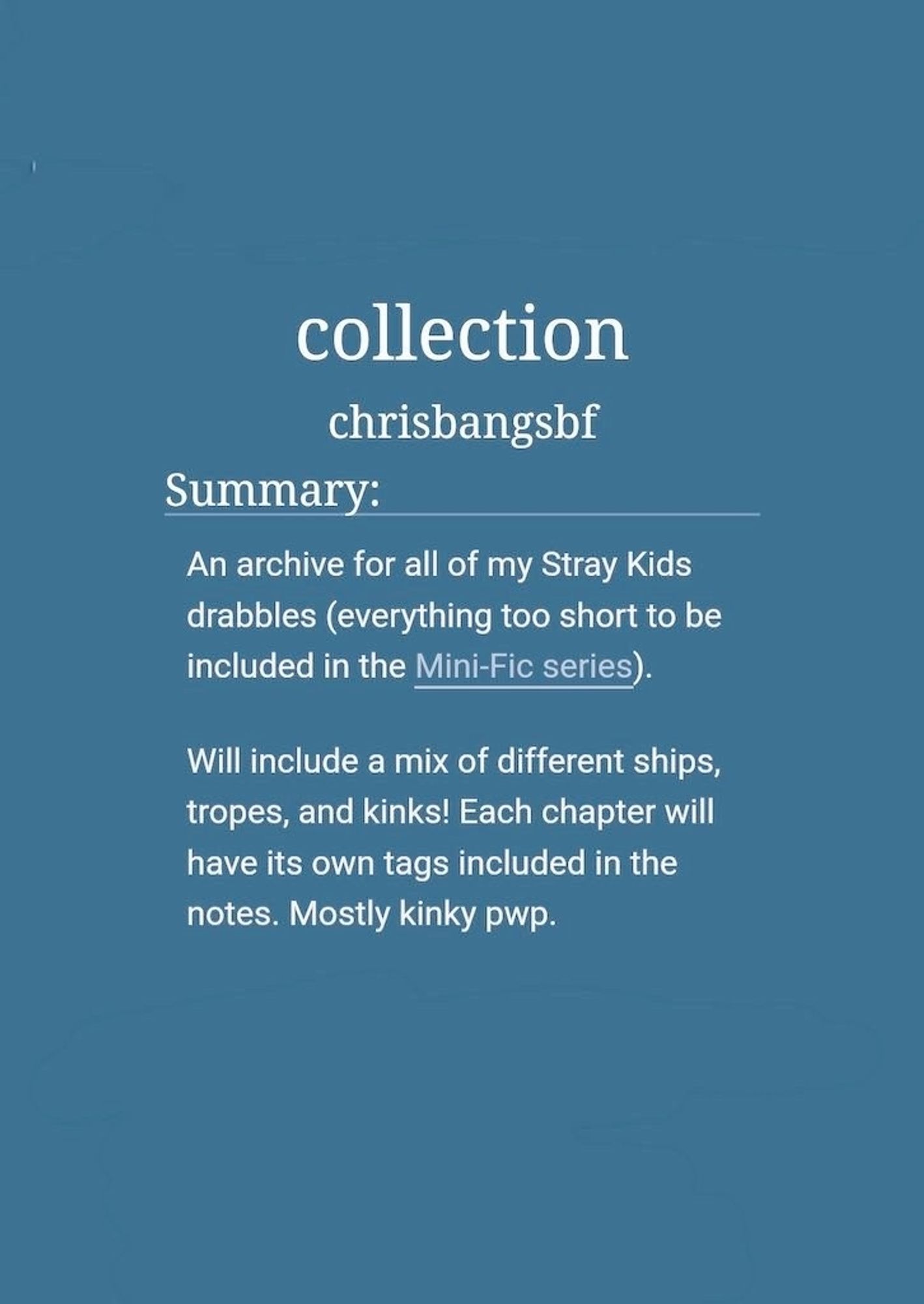 collection by chrisbangsbf

An archive for all of my Stray Kids drabbles (everything too short to be included in the Mini-Fic series).

Will include a mix of different ships, tropes, and kinks. To save from overloading the fic tags, each chapter will have its own tags included in the notes. Mostly kinky pwp.