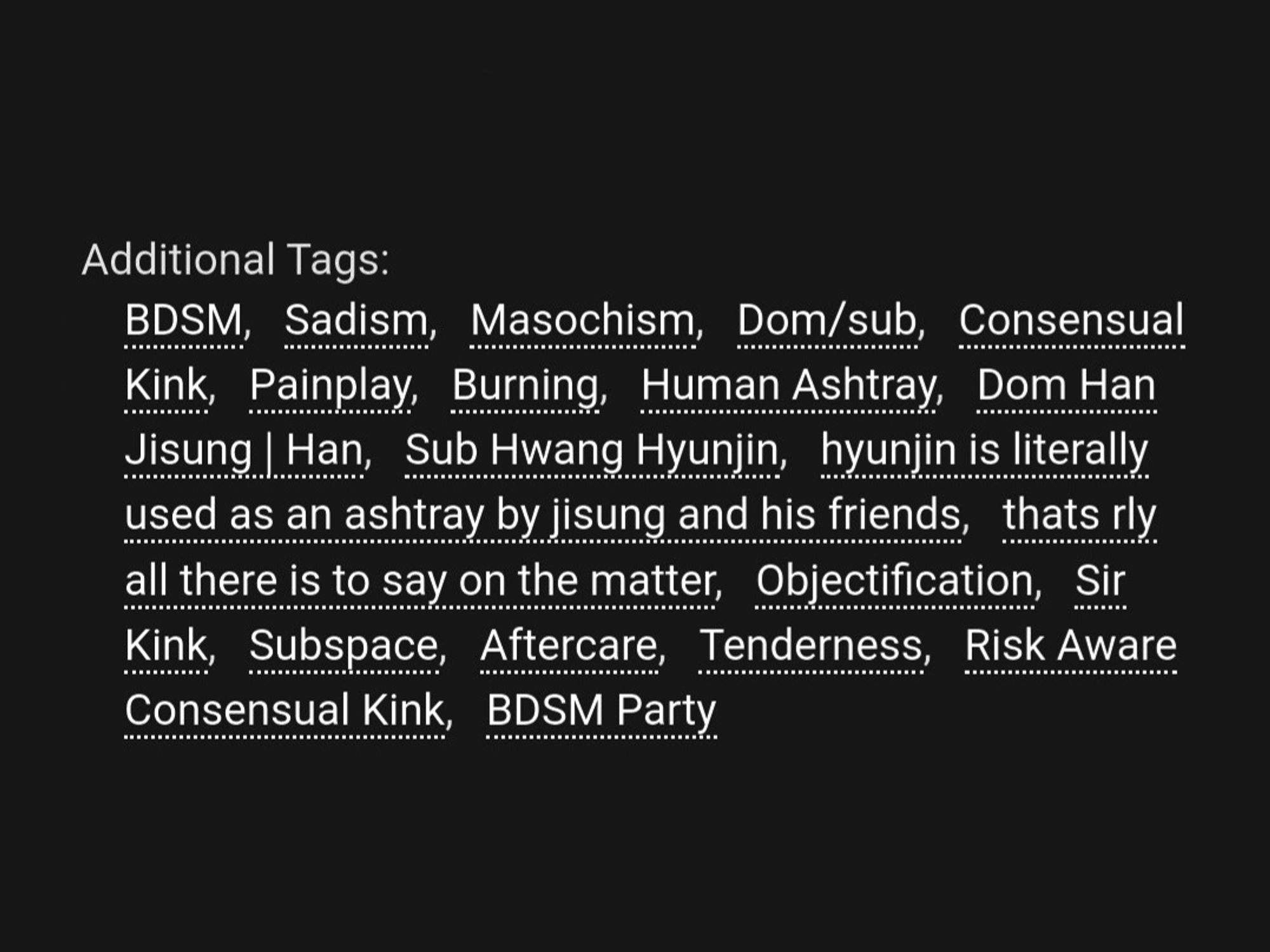 Additional Tags:
BDSM, Sadism, Masochism, Dom/sub, Consensual Kink, Painplay, Burning, Human Ashtray, Dom Han Jisung | Han, Sub Hwang Hyunjin, hyunjin is literally used as an ashtray by jisung and his friends, thats rly all there is to say on the matter, Objectification, Sir Kink, Subspace, Aftercare, Risk Aware Consensual Kink, BDSM Party, Smoking