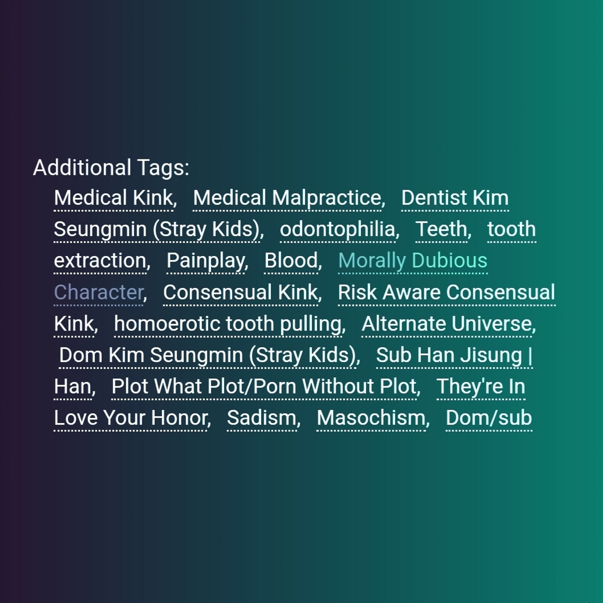 Additional Tags:
Medical Kink, Medical Malpractice, Dentist Kim Seungmin (Stray Kids), odontophilia, Teeth, tooth extraction, Painplay, Blood, Morally Dubious Character, Consensual Kink, Risk Aware Consensual Kink, homoerotic tooth pulling, Alternate Universe, Dom Kim Seungmin (Stray Kids), Sub Han Jisung | Han, Plot What Plot/Porn Without Plot, They're In Love Your Honor, Sadism, Masochism, Dom/sub